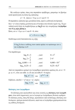 174   	                                   ΚΕΦΑΛΑΙΟ 5ο: ΕΚΘΕΤΙΚΗ ΚΑΙ ΛΟΓΑΡΙΘΜΙΚΗ ΣΥΝΑΡΤΗΣΗ



  Με ανάλογο τρόπο, όπως στο παραπάνω πρόβλημα, μπορούμε να βρούμε
κατά προσέγγιση τη λύση της εξίσωσης:
		               αx = θ, 	όπου α > 0 με α ≠ 1 και θ > 0	
Η παραπάνω εξίσωση έχει μοναδική λύση, αφού η εκθετική συνάρτηση
f(x) = αx είναι γνησίως μονότονη και ο θ ανήκει στο σύνολο τιμών της. Τη μο-
ναδική αυτή λύση τη συμβολίζουμε με logαθ και την ονομάζουμε λογάριθμο
του θ ως προς βάση α.
Ώστε, αν α > 0 με α ≠ 1 και θ > 0, τότε:
                               a x = q Û x = loga q
Ισοδύναμα αυτό διατυπώνεται ως εξής:

          O logαθ είναι o εκθέτης στον οποίο πρέπει να υψώσουμε τον α
          για να βρούμε το θ

Για παράδειγμα:

	
                       log 2 8 = 3 		         , γιατί		         8 = 23 	
                                1
                      log 4 2 =               , γιατί		         2=4½	
	                               2 		
	
               log10 0, 001 = −3 		           , γιατί		         0, 001 = 10−3 	
                 log 0,5 0, 25 = 2            , γιατί		         0, 25 = 0,52 	
	                                    		
Από τον παραπάνω ορισμό του λογαρίθμου προκύπτει αμέσως ότι, αν α > 0
με α ≠ 1 , τότε για κάθε x ∈  και για κάθε θ > 0 ισχύει:
                                             log α θ
				 α α = και α      log x x                        =
                                                     θ

Εξάλλου, επειδή 1 = α0 και α = α1, ισχύει:
				 α 1 = 0 και log α α = 1
                     log                   α=


Ιδιότητες των λογαρίθμων
   Οι ιδιότητες που ακολουθούν και είναι γνωστές ως ιδιότητες των λογαρίθ-
μων, είναι πολύ σημαντικές για το λογισμό με λογάριθμους θετικών αριθμών.
Οι ιδιότητες αυτές, όπως θα δούμε, προκύπτουν από αντίστοιχες ιδιότητες των
δυνάμεων, πράγμα φυσικό άλλωστε, αφού και οι λογάριθμοι χρησιμοποιούνται
ως εκθέτες δυνάμεων.
 