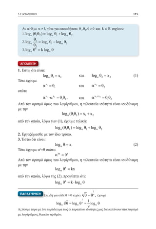 5.2 ΛΟΓΑΡΙΘΜΟΙ	                                                                   175




   Αν α>0 με α ≠ 1, τότε για οποιαδήποτε θ1 , θ2 , θ > 0 και k ∈  ισχύουν:
   1. log α (θ1θ2 ) log α θ1 + log α θ2
               =
           θ
   2. log α = log α θ1 − log α θ2
            1
           θ2
           θk
   3. log α= k log α θ


 ΑΠΟΔΕΙΞΗ

1. Εστω ότι είναι:
			 1 = 1 		    log α θ x                  και	     log α θ2 = 2 	
                                                              x                   (1)
Τότε έχουμε	
	
			 θ1          α x1 =    		               και	     α x 2 =2
                                                           θ
οπότε		
              α x1 ⋅ α x
			 2 = θ1θ2 , 	                        και	   α x1 + x 2 = θ1θ2
Από τον ορισμό όμως του λογάριθμου, η τελευταία ισότητα είναι ισοδύναμη
με την				               	
                           log α (θ1θ2 ) x1 + x 2
                                       =
από την οποία, λόγω των (1), έχουμε τελικά:
				                  log α (θ1θ2 ) log α θ1 + log α θ2
                                =
2. Εργαζόμασθε με τον ίδιο τρόπο.
3. Έστω ότι είναι:
				                  log α θ = x 			                                (2)
Τότε έχουμε α =θ οπότε:
              x

				                  α kx =k 			
                              θ
Από τον ορισμό όμως του λογάριθμου, η τελευταία ισότητα είναι ισοδύναμη
με την
				                  log α θk =  kx   			
από την οποία, λόγω της (2), προκύπτει ότι:
				                  log θk = k ⋅ log θ 			
                              α             α


                                                     1
 ΠΑΡΑΤΗΡΗΣΗ Επειδή για κάθε θ > 0 ισχύει    θ = θ , έχουμε
                                                ν    ν

                                                1
                                              1
                           log α ν= log α =
                                  θ       θ     log α θ
                                                ν
                                              ν
Ας δούμε τώρα με ένα παράδειγμα πως οι παραπάνω ιδιότητες μας διευκολύνουν στο λογισμό
με λογάριθμους θετικών αριθμών.
 