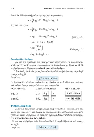 176   	                                   ΚΕΦΑΛΑΙΟ 5ο: ΕΚΘΕΤΙΚΗ ΚΑΙ ΛΟΓΑΡΙΘΜΙΚΗ ΣΥΝΑΡΤΗΣΗ



Έστω ότι θέλουμε να βρούμε την τιμή της παράστασης:
                       1
                 A
                 =       log 2 256 + 2 log 2 3 − log 2 18
                       2
Έχουμε διαδοχικά:
                       1
                 A
                 =       log 2 256 + 2 log 2 3 − log 2 18
                       2
                                                2
		               = log 2 256 + log 2 3 − log 2 18
                 						                                                    [Ιδιότητα 3]
                     = log 2 16 + log 2 9 − log 2 18

                              16 ⋅ 9 
                     = log 2         
                              18                                      [Ιδιότητες 1,2]
              = log 2 8 log 2 23 3
                 =        =

Δεκαδικοί λογάριθμοι
   Πριν από την εξάπλωση των ηλεκτρονικών υπολογιστών, για πολύπλοκους
αριθμητικούς υπολογισμούς χρησιμοποιούσαν λογάριθμους με βάση το 10. Οι
λογάριθμοι αυτοί λέγονται δεκαδικοί ή κοινοί λογάριθμοι.
   Ο δεκαδικός λογάριθμος ενός θετικού αριθμού θ, συμβολίζεται απλά με logθ
και όχι με log10θ.
Επομένως:                   log θ = x ⇔ 10 x = θ
Οι δεκαδικοί λογάριθμοι υπολογίζονται εύκολα, με τη βοήθεια του υπολογι-
στή τσέπης όπως στα παραδείγματα που ακολουθούν:
ΛΟΓΑΡΙΘΜΟΣ	              ΣΕΙΡΑ ΠΛΗΚΤΡΩΝ	             ΑΠΟΤΕΛΕΣΜΑ

log 213	                     213          log       = 	 2.328379603 	

log 0,325	                   0.325        log       = 	 −0.488116639

Φυσικοί λογάριθμοι
   Γνωρίσαμε σε προηγούμενες παραγράφους τον αριθμό e και είδαμε τη ση-
μασία του στην περιγραφή διαφόρων φαινομένων. Στα μαθηματικά είναι πολύ
χρήσιμοι και οι λογάριθμοι με βάση τον αριθμό e. Οι λογάριθμοι αυτοί λέγο-
νται φυσικοί ή νεπέριοι λογάριθμοι.
  Ο φυσικός λογάριθμος ενός θετικού αριθμού θ, συμβολίζεται με lnθ, και όχι
με logeθ.
Επομένως:                    ln θ = x ⇔ e x = θ
 