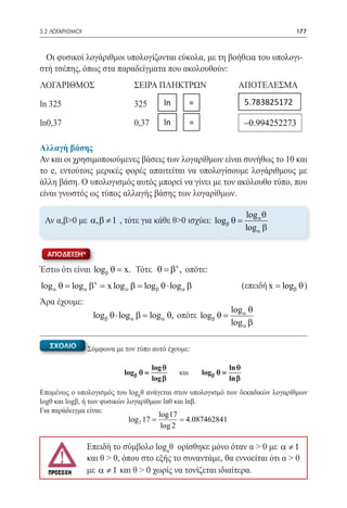 5.2 ΛΟΓΑΡΙΘΜΟΙ	                                                                            177



  Οι φυσικοί λογάριθμοι υπολογίζονται εύκολα, με τη βοήθεια του υπολογι-
στή τσέπης, όπως στα παραδείγματα που ακολουθούν:
ΛΟΓΑΡΙΘΜΟΣ	                     ΣΕΙΡΑ ΠΛΗΚΤΡΩΝ	                          ΑΠΟΤΕΛΕΣΜΑ

ln 325 	                        325         ln         = 	                   5.783825172 	

ln0,37	                         0,37        ln         = 	                   −0.994252273

Αλλαγή βάσης
Αν και οι χρησιμοποιούμενες βάσεις των λογαρίθμων είναι συνήθως το 10 και
το e, εντούτοις μερικές φορές απαιτείται να υπολογίσουμε λογάριθμους με
άλλη βάση. Ο υπολογισμός αυτός μπορεί να γίνει με τον ακόλουθο τύπο, που
είναι γνωστός ως τύπος αλλαγής βάσης των λογαρίθμων.

                                                                             log α θ
 Αν α,β>0 με α, β ≠ 1 , τότε για κάθε θ>0 ισχύει: logβ θ =
                                                                             log α β

  ΑΠΟΔΕΙΞΗ*

Έστω ότι είναι logβ θ = x. Τότε θ = β x , οπότε:
           βx
log= log α = x log= logβ θ ⋅ log α β
   α θ            αβ                                                         (επειδή x logβ θ )
                                                                                   =
                                                       	
Άρα έχουμε:
                                                                      log α θ
                   logβ θ ⋅ log= log α θ, οπότε logβ θ =
                               αβ
                                                                      log α β

   ΣΧΟΛΙΟ         Σύμφωνα με τον τύπο αυτό έχουμε:

                                        log θ                         ln θ
                             logβ θ =            και       logβ θ =
                                        log β                         ln β
Επομένως ο υπολογισμός του logβθ ανάγεται στον υπολογισμό των δεκαδικών λογαρίθμων
logθ και logβ, ή των φυσικών λογαρίθμων lnθ και lnβ.
Για παράδειγμα είναι:
                                       log17
                              log 2 17 = 4.087462841
                                =
                                        log 2

                  Επειδή το σύμβολο logαθ ορίσθηκε μόνο όταν α > 0 με α ≠ 1
                  και θ > 0, όπου στο εξής το συναντάμε, θα εννοείται ότι α > 0
                  με α ≠ 1 και θ > 0 χωρίς να τονίζεται ιδιαίτερα.
 