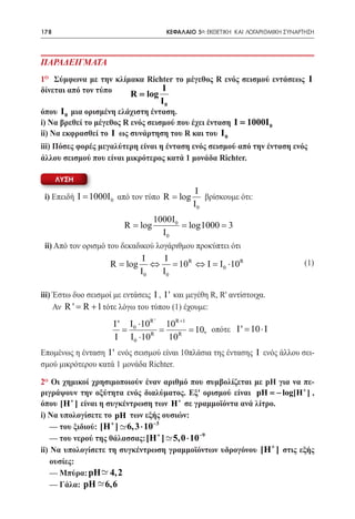 178    	                               ΚΕΦΑΛΑΙΟ 5ο: ΕΚΘΕΤΙΚΗ ΚΑΙ ΛΟΓΑΡΙΘΜΙΚΗ ΣΥΝΑΡΤΗΣΗ




ΠΑΡΑΔΕΙΓΜΑΤΑ
1ο Σύμφωνα με την κλίμακα Richter το μέγεθος R ενός σεισμού εντάσεως I
δίνεται από τον τύπο               I
                          R = log
				 I 0
όπου I 0 μια ορισμένη ελάχιστη ένταση.
i) Να βρεθεί το μέγεθος R ενός σεισμού που έχει ένταση I = 1000I 0
ii) Να εκφρασθεί το I ως συνάρτηση του R και του I 0
iii) Πόσες φορές μεγαλύτερη είναι η ένταση ενός σεισμού από την ένταση ενός
άλλου σεισμού που είναι μικρότερος κατά 1 μονάδα Richter.

      ΛΥΣΗ
                                                 I
    i) Επειδή Ι 1000Ι 0 από τον τύπο R = log
            =                                      βρίσκουμε ότι:
                                                I0
                         1000I0
                    = log= log1000 3
                     R          =
                           I0
    ii) Από τον ορισμό του δεκαδικού λογάριθμου προκύπτει ότι		

	
                                I   I                                             (1)
                     R = log      ⇔ = 10R ⇔ I = I0 ⋅10R
                               I0  I0

iii) Έστω δυο σεισμοί με εντάσεις I , I ' και μεγέθη R, R' αντίστοιχα.
     Αν R= R + 1 τότε λόγω του τύπου (1) έχουμε:
          '
                      I'   I ⋅10R '    10R +1
						           = 0 = = 10, οπότε	 I= 10 ⋅ I 		          '
									            I I0 ⋅10R       10R
Επομένως η ένταση I ' ενός σεισμού είναι 10πλάσια της έντασης I ενός άλλου σει-
σμού μικρότερου κατά 1 μονάδα Richter.

2ο Οι χημικοί χρησιμοποιούν έναν αριθμό που συμβολίζεται με pΗ για να πε-
ριγράψουν την οξύτητα ενός διαλύματος. Εξ' ορισμού είναι pH = − log[H + ] ,
όπου [H + ] είναι η συγκέντρωση των H + σε γραμμοϊόντα ανά λίτρο.
i) Να υπολογίσετε το pH των εξής ουσιών:
	 — του ξιδιού: [H + ] - 6, 3 ⋅ 10−3
                       ~
	 — του νερού της θάλασσας: [H + ] - 5,0 ⋅ 10−9
                                     ~
ii) Να υπολογίσετε τη συγκέντρωση γραμμοϊόντων υδρογόνου [H + ] στις εξής
    ουσίες:
                 ~
	 — Μπύρα: pH- 4, 2
                ~
	 — Γάλα: pH - 6,6
 