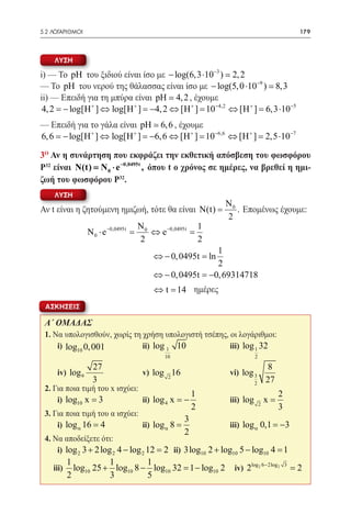 5.2 ΛΟΓΑΡΙΘΜΟΙ	                                                                            179



    ΛΥΣΗ

i) — Το pH του ξιδιού είναι ίσο με − log(6,3 ⋅10−3 )  2, 2
— Το pH του νερού της θάλασσας είναι ίσο με − log(5, 0 ⋅10−9 )  8,3
ii) — Επειδή για τη μπύρα είναι pH  4, 2 , έχουμε
 4, 2 = + ] ⇔ log[H + ] = ⇔ [H + ] = ⇔ [H + ] =10−5
      − log[H                 −4, 2            10−4,2         6,3 ⋅
— Επειδή για το γάλα είναι pH  6, 6 , έχουμε
6, 6 = + ] ⇔ log[H + ] = ⇔ [H + ] = ⇔ [H + ] =10−7
     − log[H                 −6, 6            10−6,6 2,5 ⋅

3o Αν η συνάρτηση που εκφράζει την εκθετική απόσβεση του φωσφόρου
Ρ32 είναι N(t) N 0 ⋅ e −0,0495t , όπου t ο χρόνος σε ημέρες, να βρεθεί η ημι-
            =
ζωή του φωσφόρου Ρ32.
    ΛΥΣΗ
                                                         N0
Αν t είναι η ζητούμενη ημιζωή, τότε θα είναι N(t) =         . Επομένως έχουμε:
                                                         2
                                    N              1
                  N 0 ⋅ e −0,0495t =0 ⇔ e −0,0495t =
                                    2              2
                                                     1
                                    ⇔ − 0, 0495t =ln
                                                     2
                                    ⇔ − 0, 0495t = −0, 69314718
                                    ⇔ t = ημέρες
                                        14
 ΑΣΚΗΣΕΙΣ

 Α΄ ΟΜΑΔΑΣ
 1. Να υπολογισθούν, χωρίς τη χρήση υπολογιστή τσέπης, οι λογάριθμοι:
 	 i) log10 0, 001 	          ii) log 1 10 	           iii) log 1 32
                                        10                           2

                   27                                                        8
 	 iv) log 9          	          v) log 2 16 	            vi) log 3
                   3                                                 2
                                                                             27
 2. Για ποια τιμή του x ισχύει:
                                               1                                  2
 	 i) log10 x = 3 	             ii) log 4 x = − 	         iii) log           x=
                                                     2                   2
                                                                                  3
 3. Για ποια τιμή του α ισχύει:
                                             3
 	 i) log α 16 = 4 	            ii) log α 8 = 	           iii) log α 0,1 = −3
                                                 2
 4. Να αποδείξετε ότι:
  	 i) log 2 3 + 2 log 2 4 − log 2 12 = 10 2 + log10 5 − log10 4 =
                                      2 ii) 3log                 1
          1           1         1
 	 iii)     log10 25 + log10 8 − log10 32 = 2
                                          1 − log10        iv) 2log 2 6− 2log 2       3
                                                                                          =2
          2           3         5
 