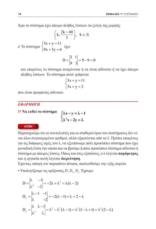 18   	                                                                      ΚΕΦΑΛΑΙΟ 1ο: ΣΥΣΤΗΜΑΤΑ



Άρα το σύστημα έχει άπειρο πλήθος λύσεων τα ζεύγη της μορφής
                      2k − 40 
                      k,       , k ∈ 
                           3 
             3x + y = 11
9 Το σύστημα		
                          έχει
             9x + 3y =  6
                              3 1
                                           D=
                                    = 9−9 = 0
                              9 3
	 και επομένως το σύστημα αναμένεται ή να είναι αδύνατο ή να έχει άπειρο
  πλήθος λύσεων. Το σύστημα αυτό γράφεται
		                          3x + y =11
                            
                            3x + y =2
που είναι προφανώς αδύνατο.

ΕΦΑΡΜΟΓΗ
1η Να λυθεί το σύστημα                     λx − y = λ − 1
			                                        2
                                           λ x − 2y = λ
     λυση

Παρατηρούμε ότι οι συντελεστές και οι σταθεροί όροι του συστήματος δεν εί-
ναι όλοι συγκεκριμένοι αριθμοί, αλλά εξαρτώνται από το λ. Πρέπει επομένως
για τις διάφορες τιμές του λ, να εξετάσουμε πότε προκύπτει σύστημα που έχει
μοναδική λύση την οποία και να βρούμε ή πότε προκύπτει σύστημα αδύνατο ή
σύστημα με άπειρες λύσεις. Όπως και στις εξισώσεις, ο λ λέγεται παράμετρος
και η εργασία αυτή λέγεται διερεύνηση.
Έχοντας υπόψη τον παραπάνω πίνακα, ακολουθούμε την εξής πορεία.
• Υπολογίζουμε τις ορίζουσες D, Dx, Dy. Έχουμε:

          λ           −1
     D=       2
                           = −2λ + λ 2 = λ (λ − 2)
          λ           −2
            λ − 1 −1
     Dx =            = −2(λ − 1) + λ = 2 − λ
            λ     −2
            λ λ −1
     Dy =         2
                               = λ 2 − λ 2 (λ − 1) = λ 2 (1 − λ + 1) = λ 2 (2 − λ)
            λ              λ
 