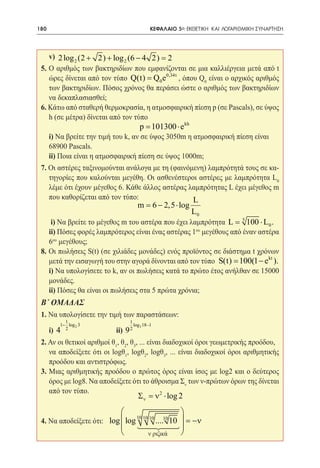 180   	                                        ΚΕΦΑΛΑΙΟ 5ο: ΕΚΘΕΤΙΚΗ ΚΑΙ ΛΟΓΑΡΙΘΜΙΚΗ ΣΥΝΑΡΤΗΣΗ




 	v) 2 log 2 (2 + 2) + log 2 (6 − 4 2) =    2
 5. Ο αριθμός των βακτηριδίων που εμφανίζονται σε μια καλλιέργεια μετά από t
    ώρες δίνεται από τον τύπο Q(t) = Q0 e0,34t , όπου Q0 είναι ο αρχικός αριθμός
    των βακτηριδίων. Πόσος χρόνος θα περάσει ώστε ο αριθμός των βακτηριδίων
    να δεκαπλασιασθεί;
 6. Κάτω από σταθερή θερμοκρασία, η ατμοσφαιρική πίεση p (σε Pascals), σε ύψος
    h (σε μέτρα) δίνεται από τον τύπο
 	 p 101300 ⋅ e kh           =
 	 i) Να βρείτε την τιμή του k, αν σε ύψος 3050m η ατμοσφαιρική πίεση είναι	
    68900 Pascals.
 	 ii) Ποια είναι η ατμοσφαιρική πίεση σε ύψος 1000m;
 7. Οι αστέρες ταξινομούνται ανάλογα με τη (φαινόμενη) λαμπρότητά τους σε κα-
    τηγορίες που καλούνται μεγέθη. Οι ασθενέστεροι αστέρες με λαμπρότητα L0
    λέμε ότι έχουν μέγεθος 6. Κάθε άλλος αστέρας λαμπρότητας L έχει μέγεθος m
    που καθορίζεται από τον τύπο:                 L
                                        m = − 2,5 ⋅ log
                                           6
                                                             L0
 	 i) Να βρείτε το μέγεθος m του αστέρα που έχει λαμπρότητα L 5 100 ⋅ L0 .
                                                           =
 	ii) Πόσες φορές λαμπρότερος είναι ένας αστέρας 1 μεγέθους από έναν αστέρα
                                                    ου

    6ου μεγέθους;
 8. Οι πωλήσεις S(t) (σε χιλιάδες μονάδες) ενός προϊόντος σε διάστημα t χρόνων
    μετά την εισαγωγή του στην αγορά δίνονται από τον τύπο = 100(1 − e kt ).
                                                           S(t)
 	 i) Να υπολογίσετε το k, αν οι πωλήσεις κατά το πρώτο έτος ανήλθαν σε 15000
    μονάδες.
 	 ii) Πόσες θα είναι οι πωλήσεις στα 5 πρώτα χρόνια;
 Β΄ ΟΜΑΔΑΣ
 1. Να υπολογίσετε την τιμή των παραστάσεων:
            1                    1
          1− log 2 3                  log3 18 −1
 	 i) 4     2
                       		   ii) 9 2
 2. Αν οι θετικοί αριθμοί θ1, θ2, θ3, ... είναι διαδοχικοί όροι γεωμετρικής προόδου,
 	 να αποδείξετε ότι οι logθ1, logθ2, logθ3, ... είναι διαδοχικοί όροι αριθμητικής
    προόδου και αντιστρόφως.
 3. Μιας αριθμητικής προόδου ο πρώτος όρος είναι ίσος με log2 και ο δεύτερος
    όρος με log8. Να αποδείξετε ότι το άθροισμα Σν των ν-πρώτων όρων της δίνεται
    από τον τύπο.                             2
                                        Σ ν =ν ⋅ log 2
                                                
                       log  log 10 10 ....10 10  = −ν
                                10
 4. Να αποδείξετε ότι:
                                 
                                              
                                  ν ριζικά      
 