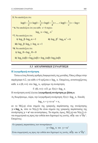 5.3 ΛΟΓΑΡΙΘΜΙΚΗ ΣΥΝΑΡΤΗΣΗ	                                                 181




 5. Να αποδείξετε ότι:
                  1           1           1                  1
           log(1 − ) + log(1 − ) + log(1 − ) + .... + log(1 − ) = ν
                                                                − log
                  2           3           4                  ν
 * 6. Να αποδείξετε ότι για κάθε x> 0 ισχύει:
                             log α x = log α2 x 2
 *7. Να αποδείξετε ότι:
 	    i) log α β ⋅ logβ α =1 	             ii) log α β2 ⋅ logβ α 3 =6
 	 iii) log α β ⋅ logβ γ ⋅ log γ α =1
 *8. Να αποδείξετε ότι:
 	 i) log α θ + log 1 θ = 0
                     α
 	 ii) log α (αβ) + logβ (= log α (αβ) ⋅ logβ (αβ)
                          αβ)


                     5.3 ΛΟΓΑΡΙΘΜΙΚΗ ΣΥΝΑΡΤΗΣΗ
Η λογαριθμική συνάρτηση
  Έστω α ένας θετικός αριθμός διαφορετικός της μονάδας. Όπως είδαμε στην
παράγραφο 4.2, για κάθε x>0 ορίζεται ο log α x. Επομένως, αντιστοιχίζοντας
κάθε x ∈ (0, +∞) στο log α x, ορίζουμε τη συνάρτηση
                   f : (0, +∞) →  με f (x) = log α x
Η συνάρτηση αυτή λέγεται λογαριθμική συνάρτηση με βάση α.
Ας θεωρήσουμε, τώρα, την λογαριθμική συνάρτηση f (x) = log α x. Επειδή
                                 log α x = y ⇔ α y = x,
αν το Μ(ξ,η) είναι σημείο της γραφικής παράστασης της συνάρτησης
y = log α x, τότε το Ν(η,ξ) θα είναι σημείο της γραφικής παράστασης της
συνάρτησης y = αx και αντιστρόφως. Τα σημεία, όμως, Μ(ξ,η) και Ν(η,ξ) εί-
                                                            ˆ         ˆ
ναι συμμετρικά ως προς την ευθεία που διχοτομεί τις γωνίες xOy και x 'Oy '.
Επομένως:

Οι γραφικές παραστάσεις των συναρτήσεων
						log α x και y = α x         y=
                                                               ˆ         ˆ
Είναι συμμετρικές ως προς την ευθεία που διχοτομεί τις γωνίες xOy και x 'Oy '.
 