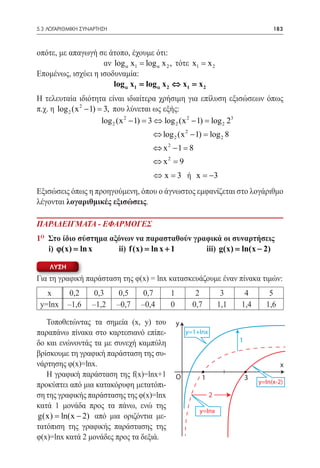 5.3 ΛΟΓΑΡΙΘΜΙΚΗ ΣΥΝΑΡΤΗΣΗ	                                                           183



οπότε, με απαγωγή σε άτοπο, έχουμε ότι:
                    αν log α x1 = log α x 2 , τότε x1 = x 2
Επομένως, ισχύει η ισοδυναμία:
                       log α= log α x 2 ⇔= x 2
                             x1                 x1
Η τελευταία ιδιότητα είναι ιδιαίτερα χρήσιμη για επίλυση εξισώσεων όπως
π.χ. η log 2 (x 2 − 1) = που λύνεται ως εξής:
                        3,
                       log 2 (x 2 − 1) = 3 ⇔ log 2 (x 2 − 1) = log 2 23
                                       ⇔ log 2 (x 2 − 1) = 2 8
                                                         log
                                       ⇔ x2 −1 =8
                                       ⇔ x2 =
                                            9
					                                  ⇔ 	x = ή x = −3
                                            3
Εξισώσεις όπως η προηγούμενη, όπου ο άγνωστος εμφανίζεται στο λογάριθμο
λέγονται λογαριθμικές εξισώσεις.

ΠΑΡΑΔΕΙΓΜΑΤΑ - ΕΦΑΡΜΟΓΕΣ
1ο Στο ίδιο σύστημα αξόνων να παρασταθούν γραφικά οι συναρτήσεις
	i) ϕ(x) = 	ii) f (x) ln x + 1 	iii) g(x) ln(x − 2)
             ln x         =                      =

    ΛΥΣΗ
Για τη γραφική παράσταση της φ(x) = lnx κατασκευάζουμε έναν πίνακα τιμών:
   x        0,2     0,3       0,5    0,7    1          2           3     4         5
 y=lnx     –1,6    –1,2      –0,7   –0,4    0         0,7         1,1   1,4       1,6

   Τοποθετώντας τα σημεία (x, y) του            y
παραπάνω πίνακα στο καρτεσιανό επίπε-               y=1+Inx
δο και ενώνοντάς τα με συνεχή καμπύλη                                   1
βρίσκουμε τη γραφική παράσταση της συ-
νάρτησης φ(x)=lnx.                                                                      x
   Η γραφική παράσταση της f(x)=lnx+1           O        1                  3
προκύπτει από μια κατακόρυφη μετατόπι-                                          y=In(x-2)

ση της γραφικής παράστασης της φ(x)=lnx                       2
κατά 1 μονάδα προς τα πάνω, ενώ της
                                                        y=Inx
g(x) ln(x − 2) από μια οριζόντια με-
  =
τατόπιση της γραφικής παράστασης της
φ(x)=lnx κατά 2 μονάδες προς τα δεξιά.
 