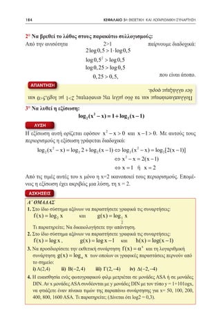 184   	                                 ΚΕΦΑΛΑΙΟ 5ο: ΕΚΘΕΤΙΚΗ ΚΑΙ ΛΟΓΑΡΙΘΜΙΚΗ ΣΥΝΑΡΤΗΣΗ



2° Να βρεθεί το λάθος στους παρακάτω συλλογισμούς:
Από την ανισότητα               2>1	            παίρνουμε διαδοχικά:
                         2log 0,5 > 1 ⋅ log 0,5
    log 0,52 > log 0,5
    log 0, 25 > log 0,5
							0, 25 > 0,5,                                                 που είναι άτοπο.
  ΑΠΑΝΤΗΣΗ
 δεν αλλάξαμε φορά.
 Πολλαπλασιάσαμε και τα δύο μέλη της ανισότητας 2>1 με log0,5<0 και

3° Να λυθεί η εξίσωση:
                     log 2 (x 2 − x) = + log 2 (x − 1)
                                      1
      ΛΥΣΗ
Η εξίσωση αυτή ορίζεται εφόσον x 2 − x > 0 και x − 1 > 0. Με αυτούς τους
περιορισμούς η εξίσωση γράφεται διαδοχικά:
       log 2 (x 2 − x) log 2 2 + log 2 (x − 1) ⇔ log 2 (x 2 − x) log 2 [2(x − 1)]
                    =                                         =
                                             ⇔ x 2 − x= 2(x − 1)
						 1 ή x = 2                       ⇔x=
Από τις τιμές αυτές του x μόνο η x=2 ικανοποιεί τους περιορισμούς. Επομέ-
νως η εξίσωση έχει ακριβώς μια λύση, τη x = 2.
 ΑΣΚΗΣΕΙΣ

Α΄ ΟΜΑΔΑΣ
1. Στο ίδιο σύστημα αξόνων να παραστήσετε γραφικά τις συναρτήσεις:
   f (x) = log 2 x 	    και	    g(x) = log 1 x
	
                                                2
   Τι παρατηρείτε; Να δικαιολογήσετε την απάντηση.
2.
	 Στο ίδιο σύστημα αξόνων να παραστήσετε γραφικά τις συναρτήσεις:
	 f (x) = log x , 	      g(x) log x − 1 και h(x) log(x − 1)
                          =                        =
3. Να προσδιορίσετε την εκθετική συνάρτηση f (x) = α x και τη λογαριθμική
   συνάρτηση g(x) = log α x των οποίων οι γραφικές παραστάσεις περνούν από
   το σημείο:
	i) Α(2,4)	    ii) B(−2, 4) 	 iii) Γ(2, −4) 	 iν) ∆(−2, −4)
4. Η ευαισθησία ενός φωτογραφικού φιλμ μετριέται σε μονάδες ASA ή σε μονάδες
   DIN. Αν x μονάδες ASA συνδέονται με y μονάδες DIN με τον τύπο y = 1+101ogx,
   να φτιάξετε έναν πίνακα τιμών της παραπάνω συνάρτησης για x= 50, 100, 200,
   400, 800, 1600 ASA. Τι παρατηρείτε; (Δίνεται ότι log2 = 0,3).
 