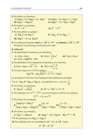 5.3 ΛΟΓΑΡΙΘΜΙΚΗ ΣΥΝΑΡΤΗΣΗ	                                                              185




 5. Να λυθούν οι εξισώσεις:
 	 i) log(x + 1) + log(x − 1) = 2 	 ii) log(x − 1) + log x =1 − log 5
                              log
            2          2
 	iii) log x = (log x) 		           iv) log(x 2 + 1) − log x = 2
                                                             log
 6. Να λυθούν οι εξισώσεις:
 	 i) 5x = 21− x 			 ii) 3x −1 = 2 x +1
 7. Να συγκριθούν οι αριθμοί:
 	 i) log 3 2 και log 3 5 		                     ii) log 0,3 5 και log 0,3 7 	
 	 iii) log(x 2 + 1) και log 2x
 8. Ένα διάλυμα θεωρείται όξινο αν [H + ] > 10−7 και βασικό αν [H + ] < 10−7.
    Να βρείτε τις αντίστοιχες ανισότητες για το pΗ.
 Β΄ ΟΜΑΔΑΣ
 1. Να παραστήσετε γραφικά τις συναρτήσεις:
                                                       1
 	 i) f (x) = ln x 		                    ii) f (x) =     ln x 2 	   iii) f (x) = ln x
 	 iv) f (x) log(10x − 20)
     =                                                 2
 2. Να αποδείξετε ότι οι παρακάτω συναρτήσεις είναι περιττές:
                                                          1− x
 	i) f (x) = ln(x + x 2 + 1) 	           ii) f (x) = ln
                                                          1+ x
 3. Για ποιες τιμές του x ∈  οι αριθμοί
 		        	       log178, log 81(2 x + 2 ⋅ 3x ), x log 3
 με τη σειρά που δίνονται είναι διαδοχικοί όροι αριθμητικής προόδου;
                                                                           1
 * 4. Αν log= logβ γ ⋅ log γ α να αποδείξετε ότι α = β ή α =
            αβ
                                                                           β
 5. Να λύσετε τις εξισώσεις:
 	 i) log x = log x 		                   ii) ln 4 x − 5ln 2 x + 4 =0
 6. Να αποδείξετε ότι x log5 = 5log x και στη συνέχεια να λύσετε την εξίσωση
                              2log x
 			 5                                 = 5 + 4 ⋅ x log5 		
 7. Να λύσετε τα συστήματα:
      log(xy) = 4 log 2                   xy = 8              y = 2x
 	i)                                  ii)               iii) 
                                          log y = 2 log x 2 log y log x + log 2
                                                                   =
                                  2
      log x ⋅ log y = 2)
                     3(log
 8. Να λύσετε τις ανισώσεις:
 	 i) log x 2 > (log x) 2 	           ii) log(x 2 − 4) < log 3x 	 iii) x log x > 10
 * 9. Να αποδείξετε ότι log 2 3 > log 6 9
 10. Να αποδείξετε ότι για οποιοδήποτε α,β > 0 με α ≠ β ισχύει:
                                       α α ⋅ββ > αβ ⋅βα
 