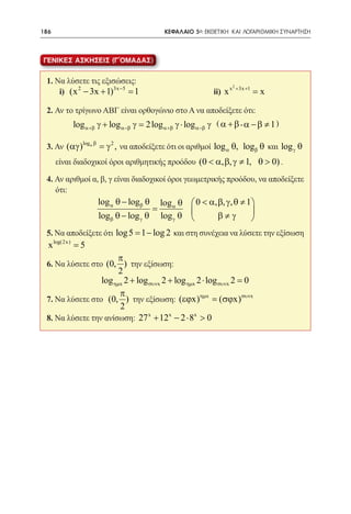 186   	                                          ΚΕΦΑΛΑΙΟ 5ο: ΕΚΘΕΤΙΚΗ ΚΑΙ ΛΟΓΑΡΙΘΜΙΚΗ ΣΥΝΑΡΤΗΣΗ



ΓΕΝΙΚΕΣ ΑΣΚΗΣΕΙΣ (Γ´ΟΜΑΔΑΣ)


 1. Να λύσετε τις εξισώσεις:            2
 	 i) (x 2 − 3x + 1)3x −5 =1 			 ii) x x +3x +1 = x

 2. Αν το τρίγωνο ΑΒΓ είναι ορθογώνιο στο Α να αποδείξετε ότι:
         log γ + log γ 2 log γ ⋅ log γ ( α + β , α − β ≠ 1 )
                α+β =           α−β             α+β       α−β

               log α β
 3. Αν (αγ )             = γ 2 , να αποδείξετε ότι οι αριθμοί log α θ, logβ θ και log γ θ
      είναι διαδοχικοί όροι αριθμητικής προόδου (0 < α, β, γ ≠ 1, θ > 0) .

 4. Αν αριθμοί α, β, γ είναι διαδοχικοί όροι γεωμετρικής προόδου, να αποδείξετε
    ότι:
                         log α θ − logβ θ       log α θ  0 < α, β, γ, θ ≠ 1
                                            =                              
                         logβ θ − log γ θ       log γ θ         β≠γ        
 5. Να αποδείξετε ότι log 5 = 1 − log 2 και στη συνέχεια να λύσετε την εξίσωση
  x log(2x ) = 5
                               π
 6. Να λύσετε στο (0, ) την εξίσωση:
                               2
                 log ηµx 2 + log συνx 2 + log ηµx 2 ⋅ log συνx 2 =
                                                                 0
                       π
 7. Να λύσετε στο (0, ) την εξίσωση: (εϕx)ηµx = (σϕx)συνx
                       2
 8. Να λύσετε την ανίσωση: 27 x + 12 x − 2 ⋅ 8x > 0
 