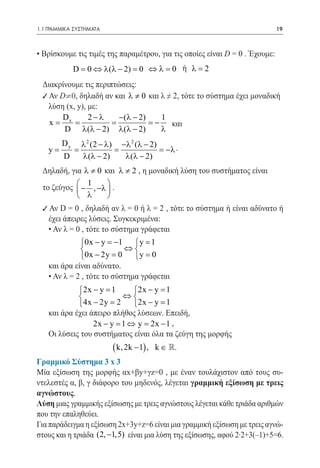 1.1 ΓΡΑΜΜΙΚΑ ΣΥΣΤΗΜΑΤΑ	                                                      19



  • Βρίσκουμε τις τιμές της παραμέτρου, για τις οποίες είναι D = 0 . Έχουμε:
  				 − 2)= 0 ⇔ λ =0 ή λ =2
    D = 0 ⇔ λ (λ
 Διακρίνουμε τις περιπτώσεις:
 9 Αν D¹0, δηλαδή αν και λ ≠ 0 και λ ≠ 2, τότε το σύστημα έχει μοναδική
 	 λύση (x, y), με:		
       Dx       2−λ     −(λ − 2)   1
=  x
   = = = − και
 						2)
       D λ(λ − 2) λ(λ −            λ
       D y λ 2 (2 − λ) −λ 2 (
    						λ − 2) = −λ .
    y=    =           =
       D    λ(λ − 2)    λ(λ − 2)
    Δηλαδή, για λ ≠ 0 και λ ≠ 2 , η μοναδική λύση του συστήματος είναι
                 1
    το ζεύγος  − , −λ  .
                      
               λ      
    9 Αν D = 0 , δηλαδή αν λ = 0 ή λ = 2 , τότε το σύστημα ή είναι αδύνατο ή
      έχει άπειρες λύσεις. Συγκεκριμένα:
      • Αν λ = 0 , τότε το σύστημα γράφεται
                0x − y = 1  y =
                            −         1
                             ⇔
                0x −= 0 = 0
                        2y       y
      και άρα είναι αδύνατο.
      • Αν λ = 2 , τότε το σύστημα γράφεται
               2x − y 1
                =              2x − y 1
                                =
                           ⇔
               4x − 2y 2
                   =           2x − y 1
                                  =
      και άρα έχει άπειρο πλήθος λύσεων. Επειδή,
       					y = 2x − 1 ,
                    2x − y =1 ⇔
      Οι λύσεις του συστήματος είναι όλα τα ζεύγη της μορφής
                            ( k, 2k − 1) ,   k ∈ .
  Γραμμικό Σύστημα 3 x 3
  Μία εξίσωση της μορφής αx+βy+γz=0 , με έναν τουλάχιστον από τους συ-
  ντελεστές α, β, γ διάφορο του μηδενός, λέγεται γραμμική εξίσωση με τρεις
  αγνώστους.
  Λύση μιας γραμμικής εξίσωσης με τρεις αγνώστους λέγεται κάθε τριάδα αριθμών
  που την επαληθεύει.
  Για παράδειγμα η εξίσωση 2x+3y+z=6 είναι μια γραμμική εξίσωση με τρεις αγνώ-
  στους και η τριάδα (2, −1,5) είναι μια λύση της εξίσωσης, αφού 2·2+3(–1)+5=6.
 
