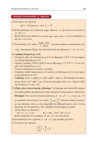 ΑΣΚΗΣΕΙΣ ΕΠΑΝΑΛΗΨΗΣ (Δ' ΟΜΑΔΑΣ)	                                                         193



  ΑΣΚΗΣΕΙΣ ΕΠΑΝΑΛΗΨΗΣ (Δ´ ΟΜΑΔΑΣ)

 1. Να λύσετε την εξίσωση:
  		     ηµ 2 x − 2 3ηµxσυνx − συν 2 x = − 3 	

 2. i) Να αποδείξετε ότι η εξίσωση αηµx + βσυνx = γ έχει λύση αν και μόνο αν
    α 2 + β2 ≥ γ 2 .
  	ii) Να λύσετε την εξίσωση (1 + συνt) ⋅ ηµx + ηµt ⋅ συνx = 2 για τις διάφορες τι-
   μές του t ∈ (−π, π).
                                     3εϕα − εϕ3α
 3. Να αποδείξετε ότι εϕ3α =                     και στη συνέχεια να υπολογίσετε την
                                      1 − 3εϕ2 α
          π
    εϕ      ,   αφού πρώτα δείξετε ότι αυτή είναι λύση της εξίσωσης x 3 − 3x 2 − 3x + 1 =0.
         12
 4. (Αριθμός διαιρετός με το 9)
 — Ο αριθμός 198 22 ⋅ 9 διαιρείται με το 9. Το άθροισμα 1+9+8 = 18 των ψηφίων
                 =
    του επίσης διαιρείται με το 9.
 — Ομοίως ο αριθμός 17397 1933 ⋅ 9 και το άθροισμα 1+7+3+9+7 = 27 των ψη-
                          =
    φίων του διαιρούνται με το 9.
 	 Γενικά να αποδείξετε ότι ισχύει ο κανόνας:
 	 Ο αριθμός «αβγδ» διαιρείται με το 9, μόνο αν το άθροισμα α+β+γ+δ των ψηφί-
    ων του διαιρείται με το 9.
 	 Υπόδειξη: Είναι << αβγδ >>= α103 + β102 + γ10 + δ . Να θεωρήσετε το πολυ-
    ώνυμο f (x) = αx 3 + βx 2 + γx + δ και την ταυτότητα f (x) = (x − 1)π(x) + f (1)
    και να θέσετε x=1 και x=10.
 5. (Ρητές ρίζες πολυωνυμικής εξίσωσης). Το θεώρημα που ακολουθεί παρέχει
    μια ακόμη μέθοδο προσδιορισμού ριζών ορισμένων πολυωνυμικών εξισώσεων.
 	 Θεώρημα: Έστω η πολυωνυμική εξίσωση α ν x ν + α ν−1x ν−1 + .... + α1x + α 0 = 0
                                                      κ
 	 με ακέραιους συντελεστές. Αν ο ρητός κ ≠ 0  ανάγωγο κλάσμα  είναι ρί-	
                                                                      
                                            λ       λ                 
   ζα της εξίσωσης, τότε ο κ είναι διαιρέτης του σταθερού όρου α0 και ο λ είναι
   διαιρέτης του συντελεστή αν. Με τη βοήθεια του θεωρήματος αυτού:
 	 i) Να λύσετε τις εξισώσεις:
 	    2x 3 + x 2 + x − 1 = 		
                          0        6x 4 + 29x 3 + 27x 2 + 9x + 1 =0
 	 ii) Να αποδείξετε ότι οι αριθμοί 2 και 12 δεν είναι ρητοί.
 6. Να αποδείξετε ότι η εξίσωση 3x + 4 x = έχει ακριβώς μια λύση.
                                         5x
 7. Να λύσετε την εξίσωση
                                        x
                                   2 4
                                         2x
                                     + =
                                   3 3
 