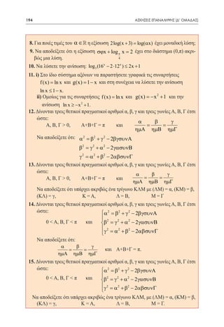 194      	                                            ΑΣΚΗΣΕΙΣ ΕΠΑΝΑΛΗΨΗΣ (Δ' ΟΜΑΔΑΣ)




 8. Για ποιές τιμές του α ∈  η εξίσωση 2 log(x + 3) = log(αx) έχει μοναδική λύση;
 9. Να αποδείξετε ότι η εξίσωση σϕx + log π x = 2 έχει στο διάστημα (0,π) ακρι-
    βώς μια λύση.                            4

 10. Να λύσετε την ανίσωση: log 3 (16x − 2 ⋅12x ) ≤ 2x + 1 	
 11. i) Στο ίδιο σύστημα αξόνων να παραστήσετε γραφικά τις συναρτήσεις 	
        f (x) = ln x και g(x) = 1 − x και στη συνέχεια να λύσετε την ανίσωση 	
             ln x ≤ 1 − x.
 	   ii) Ομοίως για τις συναρτήσεις f (x) = ln x και g(x) =x 2 + 1 και την 	 	
                                                              −
        ανίσωση ln x ≥ − x + 1.
                            2


 12. Δίνονται τρεις θετικοί πραγματικοί αριθμοί α, β, γ και τρεις γωνίες Α, Β, Γ έτσι
     ώστε:
                                                        α        β       γ
 		 Α, Β, Γ > 0, 	          Α+Β+Γ = π 	     και	       = =
                                                      ηµΑ ηµΒ ηµΓ
 	 Να αποδείξετε ότι:	 α 2 = β2 + γ 2 − 2βγσυνΑ
 			
                       β2 = γ 2 + α 2 − 2 γασυνB
                          γ 2 = α 2 + β2 − 2αβσυνΓ
 13. Δίνονται τρεις θετικοί πραγματικοί αριθμοί α, β, γ και τρεις γωνίες Α, Β, Γ έτσι
     ώστε:
                                                       α       β       γ
 		 Α, Β, Γ > 0, 	          Α+Β+Γ = π 	      και      = =                 	
                                                      ηµΑ ηµΒ ηµΓ
 	       Να αποδείξετε ότι υπάρχει ακριβώς ένα τρίγωνο ΚΛΜ με (ΛΜ) = α, (KM) = β, 	
         (ΚΛ) = γ,		          Κ = Α,		         Λ = Β,	 	     Μ=Γ
 14. Δίνονται τρεις θετικοί πραγματικοί αριθμοί α, β, γ και τρεις γωνίες Α, Β, Γ έτσι
     ώστε:                          α 2 = β2 + γ 2 − 2βγσυνΑ
                                    
 		 0 < Α, Β, Γ < π           και	 β2 = γ 2 + α 2 − 2 γασυνΒ
 	                                   γ 2 = α 2 + β2 − 2αβσυνΓ
                                    
 	 Να αποδείξετε ότι:
                       α      β     γ
     	            			
                   = =                   και 	 Α+Β+Γ = π.
                      ηµΑ    ηµΒ   ηµΓ
 15. Δίνονται τρεις θετικοί πραγματικοί αριθμοί α, β, γ και τρεις γωνίες Α, Β, Γ έτσι
     ώστε:                           α 2 = β2 + γ 2 − 2βγσυνΑ
 		 0 < Α, Β, Γ < π           και 	 β2 = γ 2 + α 2 − 2 γασυνΒ
                                     
                                      γ 2 = α 2 + β2 − 2αβσυνΓ
                                     
  Να αποδείξετε ότι υπάρχει ακριβώς ένα τρίγωνο ΚΛΜ, με (ΛM) = α, (KM) = β,
 	 (ΚΛ) = γ,		              Κ = A,		          Λ = Β, 		       Μ = Γ.
 