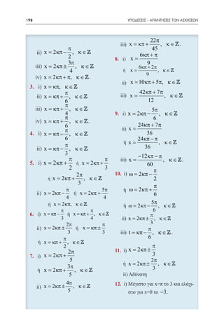 198   	                                            ΥΠΟΔΕΙΞΕΙΣ - ΑΠΑΝΤΗΣΕΙΣ ΤΩΝ ΑΣΚΗΣΕΩΝ




                                                   22π
                                                       , κ ∈ .
                                                    x = κπ +
                    π                               45
          x= 2 κπ − , κ ∈                    6 κπ + π        6 κπ + 2π
                    2                      =x     =       x             , κ∈
                    3π                           9                9
          x= 2 κπ ± , κ ∈                              6 κπ + 2π
                     4                     =x                     , κ∈
                                                            9
          x= 2 κπ + π, κ ∈  .
                                            x
                                            =           10 κπ + 5π, κ ∈ 
          x = κπ, κ ∈ 
                   π                                    42 κπ + 7 π
          x = κπ + , κ ∈           =       x                       , κ∈
                   6                                        12
                   π
          x = κπ + , κ ∈                                     5π
                   4                       x=          2 κπ −     , κ∈
                   π                                           6
          x = κπ + , κ ∈  .
                   6                                    24 κπ + 7 π     24 κπ − π
                   π                                                                      
          x = κπ − , κ ∈ 
                   6                                    24 κπ − π
                   π                  =  ή x                      , κ∈
          x = κπ − , κ ∈                                  36
                   3                                    −12 κπ − π
                     π              π
                                    =      x                       , κ ∈ .
          x= 2 κπ +        x= 2κπ +                          60
                     2              3
                                                                π
                        2π            10. ω=            2 κπ −
              x= 2 κπ +     , κ∈                               2
                         3
                                                                π
                   π               5π    ή ω=           2 κπ +
          x= 2 κπ −          x= 2 κπ +                          6
                      4                4
               x= 2 κπ, κ ∈                                  55π
                                                                π
                                                  ή ω== 2 κπ − , , κκ ∈ 
                                                    ω 2 κπ −         ∈
                   π              π                            66
          x = κπ −       x = κπ + , κ ∈                     π
                   3              4                 x= 2 κπ ± , κ ∈ 
                     2π                π                     3
          x = 2 κπ ±          x = κπ ±                      π
                       3               3            t = κπ − , κ ∈  .
                    π                                       6
 	        x = κπ + , κ ∈ 
                    2                            π               2π
                    2π            3π   x= 2 κπ ±       x= 2 κπ ±    , κ∈
          x= 2 κπ +      x= 2 κπ + , κ ∈        3                3
                     5             5             2π
                                       x= 2 κπ ±    , κ∈
                    3π                            3
          x= 2 κπ + , κ ∈ 
                     5
                      4π                    12.
          x= 2 κπ ±      , κ∈
                       5                                           −3.
 