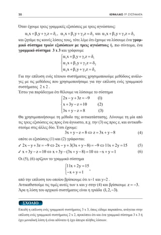 20   	                                                         ΚΕΦΑΛΑΙΟ 1ο: ΣΥΣΤΗΜΑΤΑ



Όταν έχουμε τρεις γραμμικές εξισώσεις με τρεις αγνώστους:
    α1x + β1 y + γ1z = δ1 , α 2 x + β2 y + γ 2 z = δ2 και α 3 x + β3 y + γ 3 z = δ3
και ζητάμε τις κοινές λύσεις τους, τότε λέμε ότι έχουμε να λύσουμε ένα γραμ-
μικό σύστημα τριών εξισώσεων με τρεις αγνώστους ή, πιο σύντομα, ένα
γραμμικό σύστημα 3 x 3 και γράφουμε
			 α1x + β1 y + γ1z = δ1
                            
                            α 2 x + β 2 y + γ 2 z = δ 2
                            α x + β y + γ z = δ
                             3        3       3      3

Για την επίλυση ενός τέτοιου συστήματος χρησιμοποιούμε μεθόδους ανάλο-
γες με τις μεθόδους που χρησιμοποιήσαμε για την επίλυση ενός γραμμικού
συστήματος 2 x 2 .
Έστω για παράδειγμα ότι θέλουμε να λύσουμε το σύστημα
		                       2x − y + 3z = 9−    (1)
                         
                          x + 3y − z =
                                      10     (2)
                         3x + y − z = 8       (3)
                         
Θα χρησιμοποιήσουμε τη μέθοδο της αντικατάστασης. Λύνουμε τη μία από
τις τρεις εξισώσεις ως προς ένα άγνωστο, π.χ. την (3) ως προς z, και αντικαθι-
στούμε στις άλλες δύο. Έτσι έχουμε:
 				                        3x + y − z = 8 ⇔ z = 3x + y − 8               (4)
οπότε οι εξισώσεις (1) και (2) γράφονται:
9 2x − y + 3z = 9 ⇔ 2x − y + 3(3x + y − 8) = 9 ⇔ 11x + 2y =
                −                           −              15                      (5)
9	 x + 3y		 ⇔ x + 3y − (3x + y − 8) = 10 ⇔ − x + y = 1
         − z = 10                                                                  (6)
Οι (5), (6) ορίζουν το γραμμικό σύστημα
    11x + 2y = 15
					
                  ,
    − x + y =1
από την επίλυση του οποίου βρίσκουμε ότι x=1 και y=2 .
Αντικαθιστούμε τις τιμές αυτές των x και y στην (4) και βρίσκουμε z = −3.
Άρα η λύση του αρχικού συστήματος είναι η τριάδα (1, 2, −3).


     ΣΧΟΛΙΟ
Επειδή η επίλυση ενός γραμμικού συστήματος 3 x 3, όπως είδαμε παραπάνω, ανάγεται στην
επίλυση ενός γραμμικού συστήματος 2 x 2, προκύπτει ότι και ένα γραμμικό σύστημα 3 x 3 ή
έχει μοναδική λύση ή είναι αδύνατο ή έχει άπειρο πλήθος λύσεων.
 