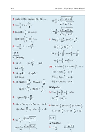 200    	                                               ΥΠΟΔΕΙΞΕΙΣ - ΑΠΑΝΤΗΣΕΙΣ ΤΩΝ ΑΣΚΗΣΕΩΝ




      ηµ(α + 2β) = ηµ((α + β) + β) = ....               π   2− 2+ 2
                                                  εϕ      =         ,
             π            5π                           16
                                                            2+ 2+ 2
 3. x =              x=      .
             4             4
               π                                        π   2+ 2+ 2
 4.             β=− α,                            σϕ      =         .
                4                                      16
                                                            2− 2+ 2
               π                                       α    4      α   9
      εϕβ = εϕ  − α  = ....                       ηµ     =    , συν =    ,
               4                                       2   13      2  13
             π              2π                           α 2    α 3
 8. x =                x=      .                    εϕ    = , σϕ = .
             6               3                           2 3    2 2
                                                            α   1      α    4
                                                       ηµ     =   , συν = − ,
                                                            2   5      2    5
                                                         α    1    α
                                                    εϕ     = − , σϕ = −2.
                                  3                      2    2    2
            −1
                                 2                                π           2π
               3                                       x= 2κπ ±     ή x= 2κπ ± , κ ∈ 
            −                                                     2            3
              3                                                 π
                                                       x= 2 κπ ±  , κ∈
            ηµ 4α            ηµ 2α                              3
                                                                π
             εϕ6α                                      x= 2 κπ ± , κ ∈ 
                                                                2
                   24              7                   x= 2 κπ + π, κ ∈ 
            ηµ 2α =    , συν 2α =    ,
                   25             25
                   24            7
            εϕ2α =    , σϕ2α = .
                   7            24                      π 3π π
                                             3.          +   =    ,
                                                        8 8 2
                            16                        3π     π
           εϕ(α + 2β) =                           συν    = ηµ ...
                            13                         8     8

            x= 2 κπ ή x= 2 κπ + π, κ ∈      6. x= 2κπ ± π ή x= 2κπ + π ή x= 2κπ + 5π ,
                       2π           π                        2          6           6
            x= 2κπ ±      ή x= 2κπ + , κ∈                      π           π
                        3           2                  x = κπ +   ή x = κπ − , κ ∈ 
                                                                3           3

             π   2− 2+ 2
      ηµ       =         ,
            16      2
              π        2+ 2+ 2                         1                3+2
      συν       =              ,                         ,
             16           2                            4                 4
 