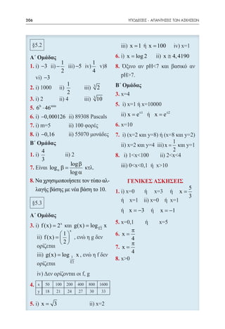206   	                                                      ΥΠΟΔΕΙΞΕΙΣ - ΑΠΑΝΤΗΣΕΙΣ ΤΩΝ ΑΣΚΗΣΕΩΝ




                                                               ήx
                                                            = 1= 100
                                                             x
                                                       6.    x = log 2        x ≅ 4, 4190
                            1                 1
 1.           −3          −              −5
                            2                 4
               −3
                                1
 2.                                           3
                                                  2
                                2
 3.                                           3
                                                  10
 5. 6 ⋅ 46h         min


 6. −0, 000126                                         = e= e ±2
                                                        x ±1
                                                             x
 7.
 8.           −0,16
                                                                                    1
                                                                               x=
              4                                                                     2
 1.
              3
                  log β
 7.                log α β =
                  log α
 8. Να χρησιμοποιήσετε τον τύπο αλ-                          ΓΕΝΙΚΕΣ ΑΣΚΗΣΕΙΣ
    λαγής βάσης με νέα βάση το 10.                                                           5
                                                                                        x=
                                                                                             3

                                                              x = −3         x = −1

 3.           f (x) = 2 x     g(x) = log 4 2 x
                            x                                  π
                        1                                 x=
                f (x) =                                      4
                        2                                    π
                                                            x=
                                                               4
                  g(x) = log        1    x
                                    4
                                     2




 4.


 5.           x= 3
 