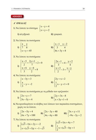1.1 ΓΡΑΜΜΙΚΑ ΣΥΣΤΗΜΑΤΑ	                                                 21



 ΑΣΚΗΣΕΙΣ


  Α΄ ΟΜΑΔΑΣ
                          x − y =4
  1. Να λύσετε το σύστημα 
                          x + y =2
  	 i) αλγεβρικά 			                ii) γραφικά.

  2. Να λύσετε τα συστήματα
  		 x y                    x −1 y − 2
          =                     =
  	 i) 					ii)  3
         7 8                        4
         x + y =
                 45        4x + 3y =
                                    8

  3. Να λύσετε τα συστήματα:
  	
          x − 5 2y + 1                   2x − 1   y+2
          2 + 7 +2=
         
                             0            3 = 4− 4
                                         
  	i) 		         		           	ii)      
         x + 6 − y −6 =8                x +3 −3 = − y
                                                   x
          3
                   2                     2
                                                    3
  4. Να λύσετε τα συστήματα:
  	       x − 3y =3                     2y= x + 2
                                        
  	i) 					ii)
         x                              1
          3 − y =2
         
                  −                       2 x − y +1 =
                                         
                                                       0

  5. Να λύσετε τα συστήματα με τη μέθοδο των οριζουσών:
  	
         2x + y = 7                     2y 3x − 8
                                            =
  	i)   					ii) 
         3x − 5y = 4                     x + 3y + 1 =0
  6. Να προσδιορίσετε το πλήθος των λύσεων των παρακάτω συστημάτων,
      χωρίς να τα λύσετε.
  	
         2x − 5y =  4            2x − 3y =
                                           40           3x + y =11
  	 i) 			
                             ii) 
                                  		               iii) 
         6x + 7y =  100          4x − 6y =
                                           80           −9x − 3y = 2
  7. Να λύσετε τα συστήματα:
                                           ( 3 + 1)x + 4y = 7
         
         ( 3 − 1)x + 2y = −2              
  	   i)					ii)  1
         
          x + ( 3 + 1)y =−1 − 3
                                           x + ( 3 − 1)y = 1
                                           2
 