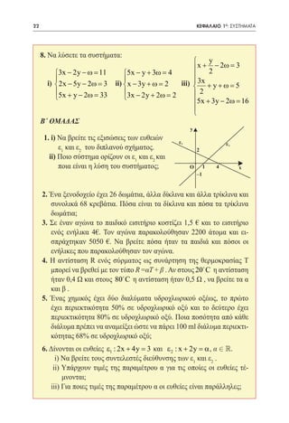 22    	                                                       ΚΕΦΑΛΑΙΟ 1ο: ΣΥΣΤΗΜΑΤΑ


                                                                   	
     8. Να λύσετε τα συστήματα:
                                                           y
     	                                                  x + − 2ω = 3
           3x − 2y − ω =11     5x − y + 3ω = 4            2
                                                       
                               
        i) 2x − 5y − 2ω =3 ii)  x − 3y + ω = 2
             			                             	    iii)  3x + y + ω = 5
                                                       
           5x + y − 2ω =33
           
                                3x − 2y + 2ω = 2
                                                      2
                                                       5x + 3y − 2ω =16
                                                       
                                                       
     Β΄ ΟΜΑΔΑΣ
                                                          y
       1. i) Να βρείτε τις εξισώσεις των ευθειών
                                                     ε1                    ε1
     	       ε1 και ε2 του διπλανού σχήματος.                 2
         ii) Ποιο σύστημα ορίζουν οι ε1 και ε2 και
             ποια είναι η λύση του συστήματος;            O        1   4        x
                                                              –1


     2. Ένα ξενοδοχείο έχει 26 δωμάτια, άλλα δίκλινα και άλλα τρίκλινα και
        συνολικά 68 κρεβάτια. Πόσα είναι τα δίκλινα και πόσα τα τρίκλινα
        δωμάτια;
     3. Σε έναν αγώνα το παιδικό εισιτήριο κοστίζει 1,5 € και το εισιτήριο
        ενός ενήλικα 4€. Τον αγώνα παρακολούθησαν 2200 άτομα και ει-
        σπράχτηκαν 5050 €. Να βρείτε πόσα ήταν τα παιδιά και πόσοι οι
        ενήλικες που παρακολούθησαν τον αγώνα.
     4. Η αντίσταση R ενός σύρματος ως συνάρτηση της θερμοκρασίας T
        μπορεί να βρεθεί με τον τύπο R =αT + β . Αν στους 20 C η αντίσταση
        ήταν 0,4 Ω και στους 80 C η αντίσταση ήταν 0,5 Ω , να βρείτε τα α
        και β .
     5. Ένας χημικός έχει δύο διαλύματα υδροχλωρικού οξέως, το πρώτο
        έχει περιεκτικότητα 50% σε υδροχλωρικό οξύ και το δεύτερο έχει
        περιεκτικότητα 80% σε υδροχλωρικό οξύ. Ποια ποσότητα από κάθε
        διάλυμα πρέπει να αναμείξει ώστε να πάρει 100 ml διάλυμα περιεκτι-
        κότητας 68% σε υδροχλωρικό οξύ;
     6. Δίνονται οι ευθείες ε1 : 2x + 4y = ε 2 : x + 2y = α  .	
                                         3 και                α,
          i) Να βρείτε τους συντελεστές διεύθυνσης των ε1 και ε2 .
         ii) Υπάρχουν τιμές της παραμέτρου α για τις οποίες οι ευθείες τέ-
             μνονται;
     	 iii) Για ποιες τιμές της παραμέτρου α οι ευθείες είναι παράλληλες;
 
