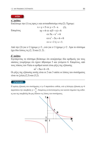1.2 ΜΗ ΓΡΑΜΜΙΚΑ ΣΥΣΤΗΜΑΤΑ	                                                        25



    λυση

α΄ τρόπος
Επιλύουμε την (1) ως προς x και αντικαθιστούμε στη (2). Έχουμε:
 		             				 y = 5 − 	x
                          x + y =5 ⇔                (3).
Επομένως                     xy =6 ⇔ x(5 − x) =6
                                    ⇔ 5x − x 2 =6
                                           ⇔ x 2 − 5x + 6 =0
                                           ⇔ x 2 ή= 3.
                                            =         x

Από την (3) για x=2 έχουμε y=3 , ενώ για x=3 έχουμε y=2 . Άρα το σύστημα
έχει δύο λύσεις τις (2, 3) και (3, 2) .

β΄ τρόπος
Εξετάζοντας το σύστημα βλέπουμε ότι αναζητούμε δύο αριθμούς για τους
οποίους γνωρίζουμε ότι έχουν άθροισμα 5 και γινόμενο 6. Επομένως, από
τους τύπους του Vieta οι αριθμοί αυτοί είναι ρίζες της εξίσωσης
			 ω2 − 5ω + 6 = 0 .
Οι ρίζες της εξίσωσης αυτής είναι οι 2 και 3 οπότε οι λύσεις του συστήματος
είναι τα ζεύγη (2,3) και (3,2).

   ΣΧΟΛΙΟ
Η πρώτη εξίσωση του συστήματος x+y=5 παριστάνει ευθεία, ενώ η δεύτερη εξίσωση xy=6
                             6
παριστάνει την υπερβολή y = . Επομένως οι συντεταγμένες των κοινών σημείων της ευθεί-
                             x
ας και της υπερβολής θα μας δώσουν τις λύσεις του συστήματος.
                                       y




                                                 A
                                                     B
                                       1
                                       O 1                           x
 