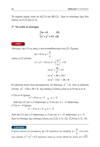 26   	                                                   ΚΕΦΑΛΑΙΟ 1ο: ΣΥΣΤΗΜΑΤΑ



Τα σημεία τομής είναι τα Α(2,3) και Β(3,2) . Άρα το σύστημα έχει δύο
λύσεις τις (2,3) και (3,2) .

2ο Να λυθεί το σύστημα

                             xy = 6     (1)
                             2     2
                             x + y = (2)
                                      13

     ΛΥΣΗ

Λύνουμε την (1) ως προς x και αντικαθιστούμε στη (2). Έχουμε
                      6
			xy = 6 ⇔ y = x
οπότε η (2) γίνεται:             2
			x 2 + y 2 = 13 ⇔ x 2 +  6  = 13
                              
                             x
                             36
                     ⇔ x2 + 2 =    13
                             x
                     ⇔ x 4 + 36 = 2
                                  13x
                                    ⇔ x 4 − 13x 2 + 36 =
                                                       0
Η εξίσωση αυτή είναι διτετράγωνη. Αν θέσουμε x 2 = ω , τότε η εξίσωση
γίνεται ω2 − 13ω + 36 = 0 , της οποίας οι λύσεις είναι η ω=9 και η ω=4 .

9 Για ω=9 έχουμε 2
               x =9 ⇔ x =3        ή x = −3
	 Από την (1) για x=3 παίρνουμε y=2 και για x = −3 παίρνουμε.
9 Για ω = 4 έχουμε
                x 2 = 4 ⇔ x = 2 ή x = −2

Από την (1) για x=2 παίρνουμε y=3 και για x = −2 παίρνουμε y = −3 .
Άρα το σύστημα έχει τέσσερις λύσεις τις (3,2), (−3, −2), (2,3) και (−2, −3).


     ΣΧΟΛΙΟ
                                                               6
Η πρώτη εξίσωση του συστήματος xy = 6 παριστάνει την υπερβολή y =, ενώ η δεύ-
                                                               x
              2   2
τερη εξίσωση x + y = παριστάνει κύκλο με κέντρο Ο(0,0) και ακτίνα ρ = 13 .
                    13
 