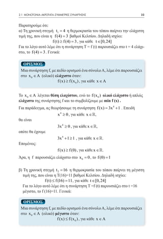 2.1 ΜΟΝΟΤΟΝΙΑ-ΑΚΡΟΤΑΤΑ-ΣΥΜΜΕΤΡΙΕΣ ΣΥΝΑΡΤΗΣΗΣ	                            33


Παρατηρούμε ότι:
α) Τη χρονική στιγμή t1 = 4 η θερμοκρασία του τόπου παίρνει την ελάχιστη
τιμή της, που είναι η f (4) = 3 βαθμοί Κελσίου. Δηλαδή ισχύει:
                      f (t) ≥ f (4) = κάθε t ∈ [0, 24]
                                    3 , για
Για το λόγο αυτό λέμε ότι η συνάρτηση T = f (t) παρουσιάζει στο t = 4 ελάχι-
στο, το f (4) = 3 . Γενικά:

  ΟΡΙΣΜΟΣ
 Μια συνάρτηση f, με πεδίο ορισμού ένα σύνολο Α, λέμε ότι παρουσιάζει
 στο x 0 ∈ A (ολικό) ελάχιστο όταν:
                      f (x) ≥ f (x 0 ) , για κάθε x ∈ A


Το x 0 ∈ A λέγεται θέση ελαχίστου, ενώ το f (x 0 ) ολικό ελάχιστο ή απλώς
ελάχιστο της συνάρτησης f και το συμβολίζουμε με min f (x) .
Για παράδειγμα, ας θεωρήσουμε τη συνάρτηση f (x) 3x 4 + 1 . Επειδή
                                              =
 			                     x 4 ≥ 0 , για κάθε x ∈,
θα είναι
 			                     3x 4 ≥ 0 , για κάθε x ∈,
οπότε θα έχουμε
			 3x 4 + 1 ≥ 1 , για κάθε x ∈.
Επομένως:
			 f (x) ≥ f (0) , για κάθε x ∈.
Άρα, η f παρουσιάζει ελάχιστο στο x 0 = 0 , το f (0) = 1

β) Τη χρονική στιγμή t 2 = 16 η θερμοκρασία του τόπου παίρνει τη μέγιστη
   τιμή της, που είναι η T(16)=11 βαθμοί Κελσίου. Δηλαδή ισχύει:
 			             f (t) ≤ f (16) = κάθε t ∈ [0, 24]
                                11 , για
	 Για το λόγο αυτό λέμε ότι η συνάρτηση T =f (t) παρουσιάζει στο t =16 	
   μέγιστο, το f (16)=11. Γενικά:

  ΟΡΙΣΜΟΣ
 Μια συνάρτηση f, με πεδίο ορισμού ένα σύνολο Α, λέμε ότι παρουσιάζει
 στο x 0 ∈ A (ολικό) μέγιστο όταν:
                      f (x) ≤ f (x 0 ) , για κάθε x ∈ A
 