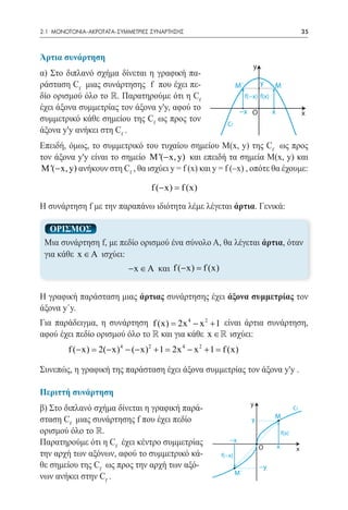 2.1 ΜΟΝΟΤΟΝΙΑ-ΑΚΡΟΤΑΤΑ-ΣΥΜΜΕΤΡΙΕΣ ΣΥΝΑΡΤΗΣΗΣ	                                                              35



Άρτια συνάρτηση
                                                                             y
α) Στο διπλανό σχήμα δίνεται η γραφική πα-
ράσταση Cf μιας συνάρτησης f που έχει πε-                            M´          y     M
δίο ορισμού όλο το . Παρατηρούμε ότι η Cf                                f(−x) f(x)
έχει άξονα συμμετρίας τον άξονα y'y, αφού το                          −x O             x                   x
συμμετρικό κάθε σημείου της Cf ως προς τον
                                                               Cf
άξονα y'y ανήκει στη Cf .
Επειδή, όμως, το συμμετρικό του τυχαίου σημείου M(x, y) της Cf ως προς
τον άξονα y'y είναι το σημείο M '(− x, y) και επειδή τα σημεία M(x, y) και
M '(− x, y) ανήκουν στη Cf , θα ισχύει y = f (x) και y = f (¯x) , οπότε θα έχουμε:

                                     f (− x) =
                                             f (x)

Η συνάρτηση f με την παραπάνω ιδιότητα λέμε λέγεται άρτια. Γενικά:

      ΟΡΙΣΜΟΣ
    Μια συνάρτηση f, με πεδίο ορισμού ένα σύνολο Α, θα λέγεται άρτια, όταν
    για κάθε x ∈ A ισχύει:
                              − x ∈ A και f (− x) =
                                                  f (x)


Η γραφική παράσταση μιας άρτιας συνάρτησης έχει άξονα συμμετρίας τον
άξονα y΄y.
Για παράδειγμα, η συνάρτηση f (x) = 2x 4 − x 2 + 1 είναι άρτια συνάρτηση,
αφού έχει πεδίο ορισμού όλο το  και για κάθε x ∈ ισχύει:
	         f (− x) = 2(− x) 4 − (− x) 2 + 1 = 2x 4 − x 2 + 1 = f (x)

Συνεπώς, η γραφική της παράσταση έχει άξονα συμμετρίας τον άξονα y'y .

Περιττή συνάρτηση
                                                                            y
β) Στο διπλανό σχήμα δίνεται η γραφική παρά-                                                          Cf
                                                                                       M
σταση Cf μιας συνάρτησης f που έχει πεδίο                                   y
ορισμού όλο το .                                                                              f(x)
Παρατηρούμε ότι η Cf έχει κέντρο συμμετρίας                     −x
                                                                                           x
                                                                                 O                     x
την αρχή των αξόνων, αφού το συμμετρικό κά-                  f(−x)
θε σημείου της Cf ως προς την αρχή των αξό-                                      −y
                                                                     M´
νων ανήκει στην Cf .
 