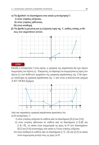 2.1 ΜΟΝΟΤΟΝΙΑ-ΑΚΡΟΤΑΤΑ-ΣΥΜΜΕΤΡΙΕΣ ΣΥΝΑΡΤΗΣΗΣ	                              37


α) Να βρεθούν τα διαστήματα στα οποία η συνάρτηση f :
	 i) είναι γνησίως αύξουσα,
	 ii) είναι γνησίως φθίνουσα,
	 iii) είναι σταθερή.
β) Να βρεθεί η μέγιστη και η ελάχιστη τιμή της f , καθώς επίσης οι θέ-
	 σεις των ακροτάτων αυτών.
                                         y




                                         Ο      1                      x

    ΛΥΣΗ
Επειδή η συνάρτηση f είναι άρτια, η γραφική της παράσταση θα έχει άξονα
συμμετρίας τον άξονα y'y . Επομένως, αν πάρουμε τα συμμετρικά ως προς τον
άξονα y'y των δοθέντων τμημάτων της γραφικής παράστασης της f, θα έχου-
με ολόκληρη τη γραφική παράσταση της f, που είναι η πολυγωνική γραμμή
Α΄Β΄Γ΄ΟΓΒΑ (Σχήμα).	

              A´                                                   A
                                         4



                     B´           Γ´                Γ      Β


               −6 −5             −2      Ο          2          5   6   x

Από την παραπάνω γραφική παράσταση προκύπτει ότι:
α) Η συνάρτηση f :
	 i) είναι γνησίως αύξουσα σε καθένα από τα διαστήματα [0,2] και [5,6],
     ii) είναι γνησίως φθίνουσα σε καθένα από τα διαστήματα [−2, 0] και
        [−6, −5], τα οποία είναι συμμετρικά ως προς το Ο των διαστημάτων
        [0,2] και [5,6] αντιστοίχως στα οποία η f είναι γνησίως αύξουσα.
   iii) είναι σταθερή σε καθένα από τα διαστήματα [−5, −2] και [2,5] τα οποία
        είναι συμμετρικά μεταξύ τους ως προς το Ο.
 