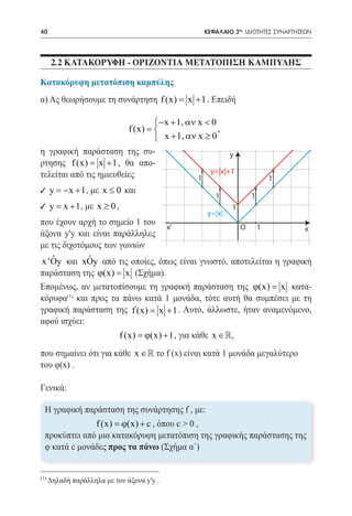 40      	                                        ΚΕΦΑΛΑΙΟ 2ο: ΙΔΙΟΤΗΤΕΣ ΣΥΝΑΡΤΗΣΕΩΝ




      2.2 ΚΑΤΑΚΟΡΥΦΗ - ΟΡΙΖΟΝΤΙΑ ΜΕΤΑΤΟΠΙΣΗ ΚΑΜΠΥΛΗΣ

Κατακόρυφη μετατόπιση καμπύλης
α) Ας θεωρήσουμε τη συνάρτηση f (x) x + 1 . Επειδή
                                  =

                            − x + 1, αν x < 0
			 f (x) =                                   ,
                             x + 1, αν x ≥ 0
η γραφική παράσταση της συ-                       y
ρτησης f (x) x + 1 , θα απο-
            =
τελείται από τις ημιευθείες                 y=|x|+1
                                         1                               1
9 y = x + 1 , με x ≤ 0 και
     −
                                                    1            1
9 y= x + 1 , με x ≥ 0 ,                                  1
                                                 y=|x|
που έχουν αρχή το σημείο 1 του
                                            x'               O       1          x
άξονα y'y και είναι παράλληλες
με τις διχοτόμους των γωνιών
   ˆ         ˆ
x 'Oy και xOy από τις οποίες, όπως είναι γνωστό, αποτελείται η γραφική
παράσταση της ϕ(x) =(Σχήμα).
                     x
Επομένως, αν μετατοπίσουμε τη γραφική παράσταση της ϕ(x) = κατα-
                                                              x
κόρυφα και προς τα πάνω κατά 1 μονάδα, τότε αυτή θα συμπέσει με τη
       (1)

γραφική παράσταση της f (x) x + 1 . Αυτό, άλλωστε, ήταν αναμενόμενο,
                          =
αφού ισχύει:
                            f (x) = + 1 , για κάθε x ∈,
                                  ϕ(x)
που σημαίνει ότι για κάθε x ∈ το f (x) είναι κατά 1 μονάδα μεγαλύτερο
του φ(x) .

Γενικά:

  Η γραφική παράσταση της συνάρτησης f , με:
               f (x) = + c , όπου c > 0 ,
                      ϕ(x)
  προκύπτει από μια κατακόρυφη μετατόπιση της γραφικής παράστασης της
  φ κατά c μονάδες προς τα πάνω (Σχήμα α΄)


(1)
      Δηλαδή παράλληλα με τον άξονα y'y .
 