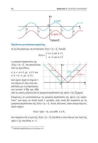42      	                                             ΚΕΦΑΛΑΙΟ 2ο: ΙΔΙΟΤΗΤΕΣ ΣΥΝΑΡΤΗΣΕΩΝ



                                                y
                                                    y=φ(x)
                                            O
                     c                                                            x
                                                c            c           c
                                  c
                                                y=φ(x)−c

                                                Σχήμα β´
Οριζόντια μετατόπιση καμπύλης
α) Ας θεωρήσουμε τη συνάρτηση f (x) x − 1 . Επειδή
                                  =
                                          − x + 1, αν x < 1
                                  f (x) =                   ,
                                           x − 1, αν x ≥ 1
η γραφική παράσταση της
f (x) x − 1 , θα αποτελείται
    =                                                        y
από τις ημιευθείες
                                                1                            1
9 y = x + 1 , με x ≤ 1 και
     −                                                           y=|x|
                                                                                 y=|x|−1
9 y= x − 1 , με x ≥ 1 ,                                1             1

που έχουν αρχή το σημείο 1
του άξονα x'x και είναι πα-                    O                  x
ράλληλες με τις διχοτόμους
                ˆ
των γωνιών x 'Oy και xOy  ˆ
από τις οποίες αποτελείται η γραφική παράσταση της ϕ(x) =(Σχήμα).
                                                        x
Επομένως, αν μετατοπίσουμε τη γραφική παράσταση της ϕ(x) = οριζό-
                                                            x
ντια και προς τα δεξιά κατά 1 μονάδα, τότε αυτή θα συμπέσει με τη
    (2)

γραφική παράσταση της f (x) x − 1 . Αυτό, άλλωστε, ήταν αναμενόμενο,
                          =
αφού ισχύει
                            f (x) =(x − 1) , για κάθε x ∈,
                                   ϕ

που σημαίνει ότι η τιμή της f (x) x − 1 στη θέση x είναι ίδια με την τιμή της
                                =
ϕ(x) =στη θέση x − 1.
       x

(2)
      Δηλαδή παράλληλα με τον άξονα x'x .
 
