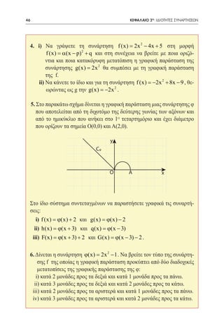 46    	                                        ΚΕΦΑΛΑΙΟ 2ο: ΙΔΙΟΤΗΤΕΣ ΣΥΝΑΡΤΗΣΕΩΝ




 4. i) Να γράψετε τη συνάρτηση f (x) = 2x 2 − 4x + 5 στη μορφή
         f (x) =(x − p) 2 + q και στη συνέχεια να βρείτε με ποια οριζό-
                α
         ντια και ποια κατακόρυφη μετατόπιση η γραφική παράσταση της
         συνάρτησης g(x) = 2x 2 θα συμπέσει με τη γραφική παράσταση
         της f.
     ii) Να κάνετε το ίδιο και για τη συνάρτηση f (x) = 2 + 8x − 9 , θε-
                                                      −2x
                                        2
         ωρώντας ως g την g(x) = −2x .

     5. Στο παρακάτω σχήμα δίνεται η γραφική παράσταση μιας συνάρτησης φ
        που αποτελείται από τη διχοτόμο της δεύτερης γωνίας των αξόνων και
        από το ημικύκλιο που ανήκει στο 1ο τεταρτημόριο και έχει διάμετρο
        που ορίζουν τα σημεία O(0,0) και A(2,0).

                                      y
                                Cφ



                                      O       Α               x




 Στο ίδιο σύστημα συντεταγμένων να παραστήσετε γραφικά τις συναρτή-
 σεις:
       i) f (x) = + 2 και g(x) = − 2
                ϕ(x)           ϕ(x)
      ii) h(x) =(x + 3) και q(x) =(x − 3)
                ϕ                 ϕ
     iii) F(x) =(x + 3) + 2 και G(x) =(x − 3) − 2 .
                ϕ                     ϕ

 6. Δίνεται η συνάρτηση ϕ(x) = 2x 2 − 1 . Να βρείτε τον τύπο της συνάρτη-
     σης f της οποίας η γραφική παράσταση προκύπτει από δύο διαδοχικές
     μετατοπίσεις της γραφικής παράστασης της φ:
    i) κατά 2 μονάδες προς τα δεξιά και κατά 1 μονάδα προς τα πάνω.
   ii) κατά 3 μονάδες προς τα δεξιά και κατά 2 μονάδες προς τα κάτω.
  iii) κατά 2 μονάδες προς τα αριστερά και κατά 1 μονάδες προς τα πάνω.
  iv) κατά 3 μονάδες προς τα αριστερά και κατά 2 μονάδες προς τα κάτω.
 