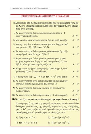 2.2 ΚΑΤΑΚΟΡΥΦΗ - ΟΡΙΖΟΝΤΙΑ ΜΕΤΑΤΟΠΙΣΗ ΚΑΜΠΥΛΗΣ	                                    47




              ΕΡΩΤΗΣΕΙΣ ΚΑΤΑΝΟΗΣΗΣ 2ου ΚΕΦΑΛΑΙΟΥ

      I) Σε καθεμιά από τις παρακάτω περιπτώσεις να κυκλώσετε το γράμ-
         μα Α, αν ο ισχυρισμός είναι αληθής και το γράμμα Ψ, αν ο ισχυρι-
         σμός είναι ψευδής.
      1. Αν μία συνάρτηση f είναι γνησίως αύξουσα, τότε η −f 		
      	 είναι γνησίως φθίνουσα.	                              Α	 Ψ
      2. Μία γνησίως μονότονη συνάρτηση έχει το πολύ μία ρίζα. 	          Α	   Ψ
      3. Υπάρχει γνησίως μονότονη συνάρτηση που διέρχεται από	
      	 τα σημεία Α(1,2) , Β(2,1) και Γ (3,3) .	                          Α	   Ψ
      4. Αν μια συνάρτηση f είναι γνησίως φθίνουσα και έχει ρίζα	
      	 τον αριθμό 1, τότε θα ισχύει f (0) < 0 .	                         Α	   Ψ
      5. Αν μια συνάρτηση f είναι γνησίως μονότονη και η γρα-	
      	 φική της παράσταση διέρχεται από τα σημεία Α(1,2) και
      	 Β(2,5) , τότε η f είναι γνησίως αύξουσα.	                         Α	   Ψ
      6. Αν η μέγιστη τιμή μιας συνάρτησης f είναι ίση με 1, τότε	
      	 η εξίσωση f (x) = 2 είναι αδύνατη.	                               Α	   Ψ

      7. Η συνάρτηση f :[−1, 2] →  με f (x) = 3x 2 είναι άρτια.	         Α	 Ψ
      8. Αν μια συνάρτηση είναι άρτια ή περιττή και έχει ρίζα τον		
         αριθμό ρ, τότε θα έχει ρίζα και τον αριθμό –ρ.	          Α	           Ψ
      9. Αν μία συνάρτηση f είναι άρτια, τότε η f δεν είναι γνη-		
      	 σίως μονότονη.	                                           Α	           Ψ
  10. Αν μία συνάρτηση f είναι άρτια, τότε η −f είναι περιττή.	           Α	 Ψ
  II) Να επιλέξετε τη σωστή απάντηση για την παρακάτω συνάρτηση f.
  	     Η συνάρτηση f, της οποίας η γραφική παράσταση προκύπτει από δύο
        διαδοχικές μετατοπίσεις της γραφικής παράστασης της συνάρτησης
               3x 4
        ϕ(x) = , μιας οριζόντιας κατά 1 μονάδα προς τα αριστερά και μιας
        κατακόρυφης κατά 2 μονάδες προς τα πάνω, έχει τύπο:

  	     Α) f (x) = 3(x − 1) 4 + 2 		          Β) f (x) = 3(x − 1) 4 − 2

  	     Γ) f (x) = 3(x + 1) 4 + 2 		          Δ) f (x) = 3(x + 1) 4 − 2
 