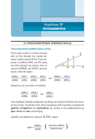 Κεφάλαιο 3ο
                                 ΤΡΙΓΩΝΟΜΕΤΡΙΑ



            3.1 τριγωνομετρικοι αριθμοι γωνιασ

Τριγωνομετρικοί αριθμοί οξείας γωνίας
Έστω οξεία γωνία ω. Αν πάνω στη μία                                  Β
από τις δύο πλευρές της γωνίας πά-                              Ν
ρουμε τυχαία σημεία Μ και Ν και φέ-                        Μ
ρουμε τις κάθετες MM1 και NN1 προς
                                                      ω
την άλλη πλευρά της γωνίας, τότε τα
                       
                                               Ο           Μ1   Ν1       Α
τρίγωνα O M M1 και O N N1 θα είναι
όμοια, οπότε θα ισχύει:

(MM1 ) (NN1 ) (OM1 ) (ON1 )                    (MM1 ) (NN1 )
		 =         ,      =                    και         =
 (OM)  (ON)    (OM) (ON)                       (OM1 ) (ON1 )

Επομένως, για τη γωνία ω τα πηλίκα

          (MM1 ) (OM1 )              (MM1 )
		              ,            και
           (OM)   (OM)               (OM1 )

είναι σταθερά, δηλαδή ανεξάρτητα της θέσης του σημείου Μ πάνω στην πλευ-
ρά της γωνίας. Τα πηλίκα αυτά, όπως γνωρίζουμε από Γυμνάσιο, ονομάζονται
ημίτονο, συνημίτονο και εφαπτομένη της γωνίας ω και συμβολίζονται με
ημω, συνω και εφω, αντιστοίχως.
                                     
Δηλαδή, στο ορθογώνιο τρίγωνο M1 O M , ισχύει:



                ηµω =
                        (MM1 )
                         (OM)
                                   (     απέναντι κάθετη
                                          υποτείνουσα      )
 