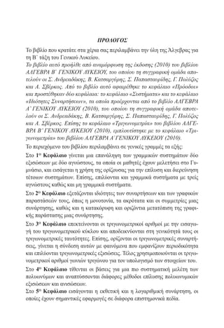 ΠΡΟΛΟΓΟΣ
Το βιβλίο που κρατάτε στα χέρια σας περιλαμβάνει την ύλη της Άλγεβρας για
τη Β΄ τάξη του Γενικού Λυκείου.
Το βιβλίο αυτό προήλθε από αναμόρφωση της έκδοσης (2010) του βιβλίου
ΑΛΓΕΒΡΑ Β΄ ΓΕΝΙΚΟΥ ΛΥΚΕΙΟΥ, του οποίου τη συγγραφική ομάδα απο-
τελούν οι Σ. Ανδρεαδάκης, Β. Κατσαργύρης, Σ. Παπασταυρίδης, Γ. Πολύζος
και Α. Σβέρκος. Από το βιβλίο αυτό αφαιρέθηκε το κεφάλαιο «Πρόοδοι»
και προστέθηκαν δύο κεφάλαια: το κεφάλαιο «Συστήματα» και το κεφάλαιο
«Ιδιότητες Συναρτήσεων», τα οποία προέρχονται από το βιβλίο ΑΛΓΕΒΡΑ
Α’ ΓΕΝΙΚΟΥ ΛΥΚΕΙΟΥ (2010), του οποίου τη συγγραφική ομάδα αποτε-
λούν οι Σ. Ανδρεαδάκης, Β. Κατσαργύρης, Σ. Παπασταυρίδης, Γ. Πολύζος
και Α. Σβέρκος. Επίσης το κεφάλαιο «Τριγωνομετρία» του βιβλίου ΑΛΓΕ-
ΒΡΑ Β’ ΓΕΝΙΚΟΥ ΛΥΚΕΙΟΥ (2010), εμπλουτίστηκε με το κεφάλαιο «Τρι-
γωνομετρία» του βιβλίου ΑΛΓΕΒΡΑ Α΄ΓΕΝΙΚΟΥ ΛΥΚΕΙΟΥ (2010).
Το περιεχόμενο του βιβλίου περιλαμβάνει σε γενικές γραμμές τα εξής:
Στο 1ο Κεφάλαιο γίνεται μια επανάληψη των γραμμικών συστημάτων δύο
εξισώσεων με δύο αγνώστους, τα οποία οι μαθητές έχουν μελετήσει στο Γυ-
μνάσιο, και εισάγεται η χρήση της ορίζουσας για την επίλυση και διερεύνηση
τέτοιων συστημάτων. Επίσης, επιλύονται και γραμμικά συστήματα με τρείς
αγνώστους καθώς και μη γραμμικά συστήματα.
Στο 2ο Κεφάλαιο εξετάζονται ιδιότητες των συναρτήσεων και των γραφικών
παραστάσεών τους, όπως η μονοτονία, τα ακρότατα και οι συμμετρίες μιας
συνάρτησης, καθώς και η κατακόρυφη και οριζόντια μετατόπιση της γραφι-
κής παράστασης μιας συνάρτησης.
Στο 3ο Κεφάλαιο επεκτείνονται οι τριγωνομετρικοί αριθμοί με την εισαγω-
γή του τριγωνομετρικού κύκλου και αποδεικνύονται στη γενικότητά τους οι
τριγωνομετρικές ταυτότητες. Επίσης, ορίζονται οι τριγωνομετρικές συναρτή-
σεις, γίνεται η σύνδεση αυτών με φαινόμενα που εμφανίζουν περιοδικότητα
και επιλύονται τριγωνομετρικές εξισώσεις. Τέλος χρησιμοποιούνται οι τριγω-
νομετρικοί αριθμοί γωνιών τριγώνου για τον υπολογισμό των στοιχείων του.
Στο 4ο Κεφάλαιο τίθενται οι βάσεις για μια πιο συστηματική μελέτη των
πολυωνύμων και αναπτύσσονται διάφορες μέθοδοι επίλυσης πολυωνυμικών
εξισώσεων και ανισώσεων.
Στο 5ο Κεφάλαιο εισάγονται η εκθετική και η λογαριθμική συνάρτηση, οι
οποίες έχουν σημαντικές εφαρμογές σε διάφορα επιστημονικά πεδία.
 