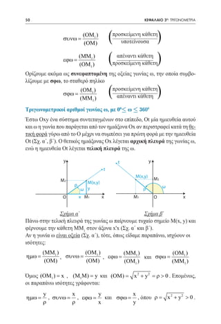 50   	                                                  ΚΕΦΑΛΑΙΟ 3ο: ΤΡΙΓΩΝΟΜΕΤΡΙΑ



                συνω =
                         (ΟM1 )
                         (OM)
                                       (   προσκείμενη κάθετη
                                              υποτείνουσα            )
                εϕω =
                        (MM1 )
                        (OM1 )
                                       ( απέναντι κάθετη
                                       προσκείμενη κάθετη            )
Ορίζουμε ακόμα ως συνεφαπτομένη της οξείας γωνίας ω, την οποία συμβο-
λίζουμε με σφω, το σταθερό πηλίκο

                σϕω =
                       (ΟM1 )
                       (MΜ )   1
                                       (
                                  προσκείμενη κάθετη
                                    απέναντι κάθετη                  )
Τριγωνομετρικοί αριθμοί γωνίας ω, με 00£ ω £ 3600
Έστω Oxy ένα σύστημα συντεταγμένων στο επίπεδο, Ot μία ημιευθεία αυτού
και ω η γωνία που παράγεται από τον ημιάξονα Ox αν περιστραφεί κατά τη θε-
τική φορά γύρω από το Ο μέχρι να συμπέσει για πρώτη φορά με την ημιευθεία
Ot (Σχ. α΄, β΄). Ο θετικός ημιάξονας Ox λέγεται αρχική πλευρά της γωνίας ω,
ενώ η ημιευθεία Ot λέγεται τελική πλευρά της ω.

                y                            t               y
                                   t
                                                    Μ(x,y)
               Μ2                                                Μ2
                     ρ   Μ(x,y)
                                                                         ω
                       ω y                              ρ
                Ο       x Μ1       x               Μ1            Ο                  x


		Σχήμα α΄ 			                                        Σχήμα β΄
Πάνω στην τελική πλευρά της γωνίας ω παίρνουμε τυχαίο σημείο Μ(x, y) και
φέρνουμε την κάθετη MΜ1 στον άξονα x'x (Σχ. α΄ και β΄).
Αν η γωνία ω είναι οξεία (Σχ. α΄), τότε, όπως είδαμε παραπάνω, ισχύουν οι
ισότητες:
      (MM1 )        (ΟM1 )        (MM1 )           (ΟM1 )
ηµω =
		           , 		 =
               συνω        , 		 =
                              εϕω        και σϕω =
       (OM)         (OM)          (OM1 )           (MΜ1 )

Όμως (ΟΜ1 ) = x , (Μ1M) = (OM) = x 2 + y 2 = ρ > 0 . Επομένως,
                            y και
οι παραπάνω ισότητες γράφονται:
         y       x      y         x
	ηµω =     ,		 = , εϕω = και σϕω = , όπου	 ρ
            συνω                         =                                   x 2 + y2 > 0 .
         ρ       ρ      x         y
 