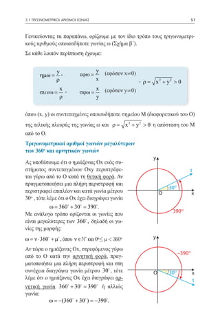 3.1 ΤΡΙΓΩΝΟΜΕΤΡΙΚΟΙ ΑΡΙΘΜΟΙ ΓΩΝΙΑΣ	                                                   51



Γενικεύοντας τα παραπάνω, ορίζουμε με τον ίδιο τρόπο τους τριγωνομετρι-
κούς αριθμούς οποιασδήποτε γωνίας ω (Σχήμα β΄).
Σε κάθε λοιπόν περίπτωση έχουμε:


     	 ηµω = y ,        y (εφόσον x¹0)
                  εϕω =
     						,=ρ          x               ρ                       x 2 + y2 > 0
     	 συνω = x , σϕω =
                        x (εφόσον y¹0)	
              ρ         y


όπου (x, y) οι συντεταγμένες οποιουδήποτε σημείου Μ (διαφορετικού του Ο)
της τελικής πλευράς της γωνίας ω και =
                                     ρ             x 2 + y 2 > 0 η απόσταση του Μ
από το Ο.
Τριγωνομετρικοί αριθμοί γωνιών μεγαλύτερων
των 360ο και αρνητικών γωνιών
                                                               y
Ας υποθέσουμε ότι ο ημιάξονας Ox ενός συ-
στήματος συντεταγμένων Oxy περιστρέφε-                                            t
ται γύρω από το Ο κατά τη θετική φορά. Αν
πραγματοποιήσει μια πλήρη περιστροφή και
                                                                       300
περιστραφεί επιπλέον και κατά γωνία μέτρου                         Ο                  x
300 , τότε λέμε ότι ο Ox έχει διαγράψει γωνία
          = 360 + 30 390.
           ω         =
                                                                        390 0
Με ανάλογο τρόπο ορίζονται οι γωνίες που
είναι μεγαλύτερες των 360 , δηλαδή οι γω-
νίες της μορφής:
ω = ν ⋅ 360 + µ , όπου ν ∈ N* και 00£ μ < 3600               y

Αν τώρα ο ημιάξονας Ox, στρεφόμενος γύρω
                                                                             –390 0
από το Ο κατά την αρνητική φορά, πραγ-
ματοποιήσει μια πλήρη περιστροφή και στη
συνέχεια διαγράψει γωνία μέτρου 30 , τότε                     Ο       300            x
λέμε ότι ο ημιάξονας Ox έχει διαγράψει αρ-                                            t
νητική γωνία 360 + 30 = ή αλλιώς
                          390
γωνία:
         ω = −(360 + 30 ) = −390.
 