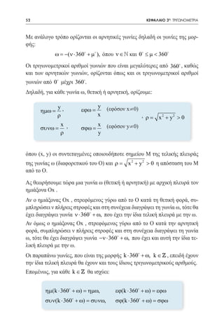 52   	                                                  ΚΕΦΑΛΑΙΟ 3ο: ΤΡΙΓΩΝΟΜΕΤΡΙΑ



Με ανάλογο τρόπο ορίζονται οι αρνητικές γωνίες δηλαδή οι γωνίες της μορ-
φής:
               ω = −(ν ⋅ 360 + µ ), όπου ν ∈ N και 0 ≤ µ < 360
Οι τριγωνομετρικοί αριθμοί γωνιών που είναι μεγαλύτερες από 360 , καθώς
και των αρνητικών γωνιών, ορίζονται όπως και οι τριγωνομετρικοί αριθμοί
γωνιών από 0 μέχρι 360.
Δηλαδή, για κάθε γωνία ω, θετική ή αρνητική, ορίζουμε:

         	 ηµω = y ,        y (εφόσον x¹0)
                      εϕω =
         						,=ρ          x               ρ                 x 2 + y2 > 0
         	 συνω = x ,       x (εφόσον y¹0)	
                      σϕω =
                  ρ         y


όπου (x, y) οι συντεταγμένες οποιουδήποτε σημείου Μ της τελικής πλευράς
της γωνίας ω (διαφορετικού του Ο) και=
                                     ρ         x 2 + y 2 > 0 η απόσταση του Μ
από το Ο.

Ας θεωρήσουμε τώρα μια γωνία ω (θετική ή αρνητική) με αρχική πλευρά τον
ημιάξονα Ox .
Αν ο ημιάξονας Ox , στρεφόμενος γύρω από το Ο κατά τη θετική φορά, συ-
μπληρώσει ν πλήρεις στροφές και στη συνέχεια διαγράψει τη γωνία ω, τότε θα
έχει διαγράψει γωνία ν ⋅ 360 + ω, που έχει την ίδια τελική πλευρά με την ω.
Αν όμως ο ημιάξονας Ox , στρεφόμενος γύρω από το Ο κατά την αρνητική
φορά, συμπληρώσει ν πλήρεις στροφές και στη συνέχεια διαγράψει τη γωνία
ω, τότε θα έχει διαγράψει γωνία −ν ⋅ 360 + ω, που έχει και αυτή την ίδια τε-
λική πλευρά με την ω.
Οι παραπάνω γωνίες, που είναι της μορφής k ⋅ 360 + ω, k ∈  , επειδή έχουν
την ίδια τελική πλευρά θα έχουν και τους ίδιους τριγωνομετρικούς αριθμούς.
Επομένως, για κάθε k ∈  θα ισχύει:


           ηµ(k ⋅ 360 + ω) = ηµω, 	      εϕ(k ⋅ 360 + ω) = εϕω
           συν(k ⋅ 360 + ω) = συνω, 	    σϕ(k ⋅ 360 + ω) = σϕω
 