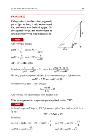 3.1 ΤΡΙΓΩΝΟΜΕΤΡΙΚΟΙ ΑΡΙΘΜΟΙ ΓΩΝΙΑΣ	                                         57



ΕΦΑΡΜΟΓΕΣ
1η Οι μετρήσεις που έκανε ένας μηχανικός
για να βρει το ύψος h ενός καμπαναριού
ΓΚ, φαίνονται στο διπλανό σχήμα. Να
υπολογιστεί το ύψος του καμπαναριού σε
μέτρα με προσέγγιση ακέραιας μονάδας.

    ΛΥΣΗ

Από το σχήμα έχουμε:
            h                h
εϕ48 =       , οπότε ΑΓ =
           ΑΓ              εϕ48
            h                h
εϕ70 =       , οπότε ΒΓ =
           ΒΓ              εϕ70
ΑΓ − ΒΓ = ΑΒ = 20m
           h     h                 20εϕ70 ⋅ εϕ48
Επομένως      −      20, οπότε h =
                     =                             .
         εϕ48 εϕ70                εϕ70 − εϕ48
Με τους τριγωνομετρικούς πίνακες ή με ένα κομπιουτεράκι βρίσκουμε ότι
                    εϕ70  2, 75 και εϕ48  1,11.
Αντικαθιστούμε στην (1) και έχουμε:
                                61, 05
                                      h
                                        37
                                 1, 64
Άρα το ύψος του καμπαναριού είναι περίπου 37m .

2η Να υπολογιστούν οι τριγωνομετρικοί αριθμοί γωνίας 750o .
    ΛΥΣΗ

Αν διαιρέσουμε το 750 με το 360 βρίσκουμε πηλίκο 2 και υπόλοιπο 30, έτσι
έχουμε
                                 750 =360 + 30
                                       2⋅
Επομένως
                                           1                           3
ηµ750 = ηµ(2 ⋅ 360 + 30 ) = ηµ30 =         συν750 = συν30 =
                                           2                          2 	
                   3
 εϕ750 = εϕ30 =                              σϕ750 = σϕ30 =   3
	                 3
 