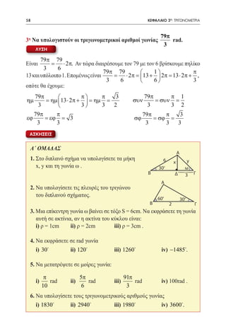 58   	                                                  ΚΕΦΑΛΑΙΟ 3ο: ΤΡΙΓΩΝΟΜΕΤΡΙΑ



                                                              79π
3η Να υπολογιστούν οι τριγωνομετρικοί αριθμοί γωνίας              rad.
                                                               3
     ΛΥΣΗ

       79π 79
Είναι     =      ⋅ 2π. Αν τώρα διαιρέσουμε τον 79 με τον 6 βρίσκουμε πηλίκο
        3     6
                                  79π 79               1              π
13 και υπόλοιπο 1. Επομένως είναι     =     ⋅ 2π 13 +  2π 13 ⋅ 2π + ,
                                                =             =
                                    3    6             6              3
οπότε θα έχουμε:
   79π                π     π   3      79π       π 1
ηµ      = ηµ 13 ⋅ 2π +  = ηµ =     συν     = συν =
    3                 3     3  2 	      3        3 2
   79π      π                           79π      π    3
εϕ     = εϕ = 3                      σϕ     = σϕ =      	
    3       3        				                3       3   3
 ΑΣΚΗΣΕΙΣ


 Α΄ ΟΜΑΔΑΣ
                                                                             A
 1. Στο διπλανό σχήμα να υπολογίσετε τα μήκη                     6                     y
                                                                         x
 	 x, y και τη γωνία ω .                                     30  0
                                                                                      ω
                                                        B                Δ            3 Γ
                                                              A
                                                                             4
 2. Να υπολογίσετε τις πλευρές του τριγώνου
 	 του διπλανού σχήματος.
                                                            60 0
                                                                                 30
                                                                                  0


                                                        B            2                  Γ
 3. Μια επίκεντρη γωνία ω βαίνει σε τόξο S = 6cm. Να εκφράσετε τη γωνία
    αυτή σε ακτίνια, αν η ακτίνα του κύκλου είναι:
 	 i) ρ = 1cm	     ii) ρ = 2cm	       iii) ρ = 3cm .

 4. Να εκφράσετε σε rad γωνία
 	 i) 30 	        ii) 120 	         iii) 1260 	            iv) −1485.

 5. Να μετατρέψετε σε μοίρες γωνία:

          π              5π                  91π
 	 i)       rad	   ii)      rad 	     iii)       rad	         iv) 100rad .
         10               6                   3
 6. Να υπολογίσετε τους τριγωνομετρικούς αριθμούς γωνίας
 	 i) 1830 	      ii) 2940 	        iii) 1980 	            iv) 3600.
 