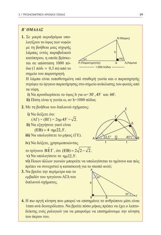 3.1 ΤΡΙΓΩΝΟΜΕΤΡΙΚΟΙ ΑΡΙΘΜΟΙ ΓΩΝΙΑΣ	                                                     59




  Β΄ ΟΜΑΔΑΣ
  1. Σε μικρά αεροδρόμια υπο-                                N (Nέφος)
     λογίζουν το ύψος των νεφών
     με τη βοήθεια μιας ισχυρής
     λάμπας εντός παραβολικού                              h

     κατόπτρου, η οποία βρίσκε-         ω                     70     0


     ται σε απόσταση 1000 πό-       Π (Παρατηρητής)         Δ     Λ(Λάμπα)
                                               1.000 πόδια
     δια (1 πόδι  0,3 m) από το
     σημείο του παρατηρητή.
  	 Η λάμπα είναι τοποθετημένη υπό σταθερή γωνία και ο παρατηρητής
     στρέφει το όργανο παρατήρησης στο σημείο ανάκλασης του φωτός από
     τα νέφη.
  	 i) Να προσδιορίσετε το ύψος h για ω= 30 , 45 και 60.
  	 ii) Πόση είναι η γωνία ω, αν h=1000 πόδια;
  2. Με τη βοήθεια του διπλανού σχήματος:                                Ε
  	  i) Να δείξετε ότι:
                                                                 Γ
        (ΑΓ) = (ΒΓ) = 2ημ 45 = 2.
                                                                                Δ
  	 ii) Να εξηγήσετε γιατί είναι
  	       (ΕΒ)= 4 ⋅ ηµ 22,5.
  	iii) Να υπολογίσετε το μήκος (ΓΕ).                   22,5 o   Ο       45o
                                                A                                   B
                                                3
  	 iv) Να δείξετε, χρησιμοποιώντας
                     
                                                3        1               1

     το τρίγωνο Β Ε Γ , ότι (ΕΒ) 2 2 − 2 .
                              =
  	 v) Να υπολογίσετε το ηµ 22,5.
  	vi) Ποιων άλλων γωνιών μπορείτε να υπολογίσεται το ημίτονο και πώς
     πρέπει να συνεχιστεί η κατασκευή για το σκοπό αυτό;
                                            A
  3. Να βρείτε την περίμετρο και το
  	 εμβαδόν του τριγώνου ΑΓΔ του               30   0




  	 διπλανού σχήματος.                     6


                                                                         30 0
                                            B            Δ                          Γ
  4. Η πιο αργή κίνηση που μπορεί να επισημάνει το ανθρώπινο μάτι είναι
     1mm ανά δευτερόλεπτο. Να βρείτε πόσο μήκος πρέπει να έχει ο λεπτο-
     δείκτης ενός ρολογιού για να μπορούμε να επισημάνουμε την κίνηση
     του άκρου του.
 