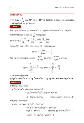 62    	                                                         ΚΕΦΑΛΑΙΟ 3ο: ΤΡΙΓΩΝΟΜΕΤΡΙΑ




ΕΦΑΡΜΟΓΕΣ
               5
1η Αν ηµω =      και 90o < ω < 180o, να βρεθούν οι άλλοι τριγωνομετρι-
              13
   κοί αριθμοί της γωνίας ω.
      ΛΥΣΗ

Από την ταυτότητα ηµ 2 ω + συν 2 ω = 1 προκύπτει ότι συν 2 ω= 1 − ηµ 2 ω.
                           5
Αντικαθιστούμε το ημω με      και έχουμε:
                          13
                   2
    2       5         25 169 − 25 144
συν ω= 1 −   = 1 −        =           =     .
             13      169       169      169
Επειδή 90 < ω < 180 , είναι συνω < 0 , οπότε έχουμε:
                                  144     12
                               συνω = −
                                      = −
                                  169     13
                              ηµω            συνω
Από τις ταυτότητες τώρα εϕω =      και σϕω =      , έχουμε:
                              συνω           ηµω
                           5                  12
                                            −
                                 5                 12
                   εϕω = 13 = −    και σϕω = 13 = − .
                           12   12            5     5
                         −
                           13                13
2η Να αποδειχθεί ότι
      4       4          2    2                          4       4      2
 i) ηµ ω + συν ω= 1 − 2ηµ ωσυν ω                   ii) ηµ ω − συν ω= 2ηµ ω − 1
 ΑΠΟΔΕΙΞΗ
i) Έχουμε διαδοχικά:
  ηµ 4 ω + συν 4 ω = (ηµ 2 ω) 2 + (συν 2 ω) 2
                      = (ηµ 2 ω + συν 2 ω) 2 − 2ηµ 2 ω⋅ συν 2 ω
                      = 1 − 2ηµ 2 ω⋅ συν 2 ω,          (Επειδή ηµ 2 ω + συν 2 ω = 1 )
ii) Έχουμε διαδοχικά:
     ηµ 4 ω − συν 4 ω = (ηµ 2 ω) 2 − (συν 2 ω) 2
                       = (ηµ 2 ω + συν 2 ω)(ηµ 2 ω − συν 2 ω)
                       = ηµ 2 ω − συν 2 ω           (Επειδή ηµ 2 ω + συν 2 ω = 1 )
                       = ηµ 2 ω − (1 − ηµ 2 ω) = 2ηµ 2 ω − 1.
 