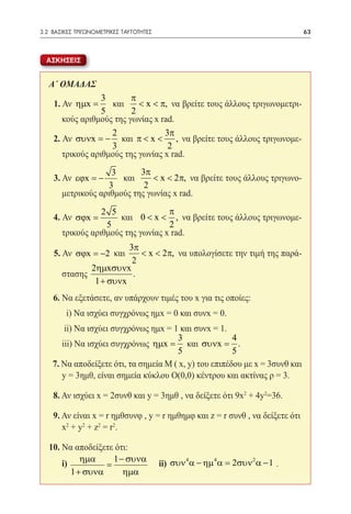 3.2 ΒΑΣΙΚΕΣ ΤΡΙΓΩΝΟΜΕΤΡΙΚΕΣ ΤΑΥΤΟΤΗΤΕΣ	                                        63



  ΑΣΚΗΣΕΙΣ


   Α΄ ΟΜΑΔΑΣ
                     3       π
       1. Αν ηµx =     και     < x < π, να βρείτε τους άλλους τριγωνομετρι-
                     5       2
          κούς αριθμούς της γωνίας x rad.
                       2              3π
       2. Αν συνx = − και π < x < , να βρείτε τους άλλους τριγωνομε-
                       3               2
          τρικούς αριθμούς της γωνίας x rad.
                      3       3π
       3. Αν εϕx = −     και     < x < 2π, να βρείτε τους άλλους τριγωνο-
                     3         2
         μετρικούς αριθμούς της γωνίας x rad.

                    2 5               π
       4. Αν σϕx =       και 0 < x < , να βρείτε τους άλλους τριγωνομε-
                     5                2
         τρικούς αριθμούς της γωνίας x rad.
                          3π
       5. Αν σϕx = −2 και    < x < 2π, να υπολογίσετε την τιμή της παρά-
                           2
                2ηµxσυνx
         στασης            .
                 1 + συνx
       6. Να εξετάσετε, αν υπάρχουν τιμές του x για τις οποίες:
   	      i) Να ισχύει συγχρόνως ημx = 0 και συνx = 0.
   	   ii) Να ισχύει συγχρόνως ημx = 1 και συνx = 1.
                                       3                4
   	 iii) Να ισχύει συγχρόνως ηµx = και συνx = .
                                       5                5
    7. Να αποδείξετε ότι, τα σημεία M ( x, y) του επιπέδου με x = 3συνθ και
   	 y = 3ημθ, είναι σημεία κύκλου O(0,0) κέντρου και ακτίνας ρ = 3.

       8. Αν ισχύει x = 2συνθ και y = 3ημθ , να δείξετε ότι 9x2 + 4y2=36.

    9. Αν είναι x = r ημθσυνφ , y = r ημθημφ και z = r συνθ , να δείξετε ότι
   	 x2 + y2 + z2 = r2.

   10. Να αποδείξετε ότι:
            ηµα     1 − συνα         4      4        2
   	i)            =          	ii) συν α − ηµ α = 2συν α − 1 .
         1 + συνα      ηµα
 