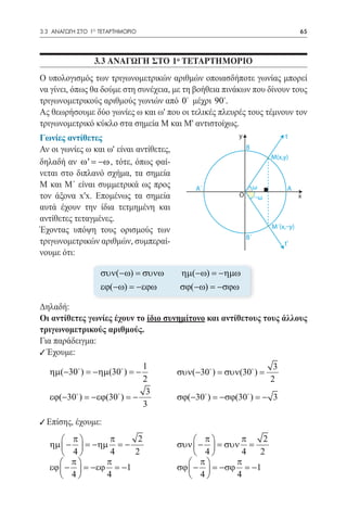 3.3 ΑΝΑΓΩΓΗ ΣΤΟ 1ο ΤΕΤΑΡΤΗΜΟΡΙΟ	                                                   65




                 3.3 ΑΝΑΓΩΓΗ ΣΤΟ 10 ΤΕΤΑΡΤΗΜΟΡΙΟ
Ο υπολογισμός των τριγωνομετρικών αριθμών οποιασδήποτε γωνίας μπορεί
να γίνει, όπως θα δούμε στη συνέχεια, με τη βοήθεια πινάκων που δίνουν τους
τριγωνομετρικούς αριθμούς γωνιών από 0 μέχρι 90.
Ας θεωρήσουμε δύο γωνίες ω και ω' που οι τελικές πλευρές τους τέμνουν τον
τριγωνομετρικό κύκλο στα σημεία Μ και Μ' αντιστοίχως.
Γωνίες αντίθετες                                          y                  t
Αν οι γωνίες ω και ω' είναι αντίθετες,                        Β
                                                                        Μ(x,y)
δηλαδή αν ω ' = −ω , τότε, όπως φαί-
νεται στο διπλανό σχήμα, τα σημεία
Μ και Μ΄ είναι συμμετρικά ως προς             A´                   ω          A
τον άξονα x'x. Επομένως τα σημεία                         Ο        –ω              x
αυτά έχουν την ίδια τετμημένη και
αντίθετες τεταγμένες.
                                                                        Μ´(x,–y)
Έχοντας υπόψη τους ορισμούς των
                                                              Β´
τριγωνομετρικών αριθμών, συμπεραί-                                           t'
νουμε ότι:

                   συν(−ω) = συνω        ηµ(−ω) = −ηµω
                   εϕ(−ω) = −εϕω         σϕ(−ω) = −σϕω

Δηλαδή:
Οι αντίθετες γωνίες έχουν το ίδιο συνημίτονο και αντίθετους τους άλλους
τριγωνομετρικούς αριθμούς.
Για παράδειγμα:
9 Έχουμε:
                             1                                           3
   ηµ(−30 ) = −ηµ(30 ) = −             συν(−30 ) = συν(30 ) =
                             2	                                         2
                              3
   εϕ(−30 ) = −εϕ(30 ) = −             σϕ(−30 ) = −σϕ(30 ) = − 3
                             3 	
9 Επίσης, έχουμε:
       π        π     2                      π       π   2
   ηµ  −  = −ηµ = −                    συν  −  = συν =
       4        4    2 		                    4       4  2
       π       π                           π        π
   εϕ  −  = −εϕ = −1                   σϕ  −  = −σϕ = −1
       4       4     		                    4        4
 