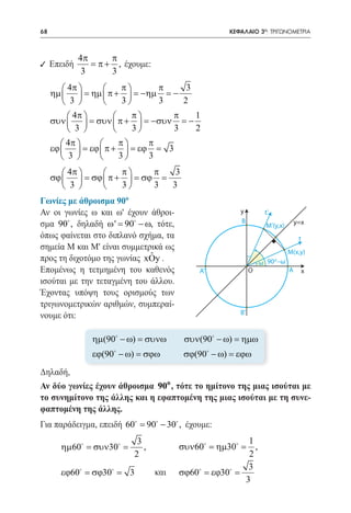 68    	                                                 ΚΕΦΑΛΑΙΟ 3ο: ΤΡΙΓΩΝΟΜΕΤΡΙΑ



              4π      π
9 Επειδή         = π + , έχουμε:
               3      3
         4π        π      π     3
     ηµ   = ηµ  π +  = −ηµ = −
         3         3      3    2
           4π         π      π    1
     συν   = συν  π +  = −συν = −
           3          3      3    2
         4π        π     π
     εϕ   = εϕ  π +  = εϕ =         3
         3         3     3
         4π        π     π   3
     σϕ   = σϕ  π +  = σϕ =
         3         3     3  3
Γωνίες με άθροισμα 90ο
Αν οι γωνίες ω και ω' έχουν άθροι-                         y         t’
σμα 90 , δηλαδή ω ' 90 − ω, τότε,
                   =                                       B                       y=x
                                                                     Μ’(y,x)
όπως φαίνεται στο διπλανό σχήμα, τα                                                 t
σημεία Μ και Μ' είναι συμμετρικά ως
                                                                               Μ(x,y)
                             ˆ
προς τη διχοτόμο της γωνίας xOy .                                   ω 90 –ω
                                                                        0

Επομένως η τετμημένη του καθενός                 A’             O              A     x
ισούται με την τεταγμένη του άλλου.
Έχοντας υπόψη τους ορισμούς των
τριγωνομετρικών αριθμών, συμπεραί-
                                                           B’
νουμε ότι:

                 ηµ(90 − ω) = συνω          συν(90 − ω) = ηµω
                 εϕ(90 − ω) = σϕω           σϕ(90 − ω) = εϕω
Δηλαδή,
Αν δύο γωνίες έχουν άθροισμα 90o , τότε το ημίτονο της μιας ισούται με
το συνημίτονο της άλλης και η εφαπτομένη της μιας ισούται με τη συνε-
φαπτομένη της άλλης.
Για παράδειγμα, επειδή 60 90 − 30 , έχουμε:
                        =
                               3                            1
          ηµ60 = συν30 =       ,          συν60 = ηµ30 =  ,
                              2 		                          2
                                                            3
          εϕ60 = σϕ30 =    3	      και 	 σϕ60 = εϕ30 =
                                                           3
 