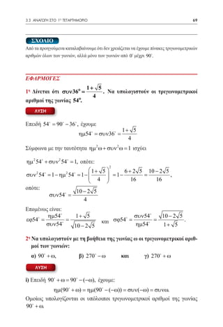 3.3 ΑΝΑΓΩΓΗ ΣΤΟ 1ο ΤΕΤΑΡΤΗΜΟΡΙΟ	                                                   69




  ΣΧΟΛΙΟ
Από τα προηγούμενα καταλαβαίνουμε ότι δεν χρειάζεται να έχουμε πίνακες τριγωνομετρικών
αριθμών όλων των γωνιών, αλλά μόνο των γωνιών από 0 μέχρι 90.



ΕΦΑΡΜΟΓΕΣ
                              1+ 5
1η Δίνεται ότι συν 36o =           . Να υπολογιστούν οι τριγωνομετρικοί
                                4
αριθμοί της γωνίας 54o.
    ΛΥΣΗ


Επειδή 54 90 − 36 , έχουμε
        =
                                                1+ 5
                          ηµ54 = συν36 =
                                                  4
Σύμφωνα με την ταυτότητα ηµ 2 ω + συν 2 ω = 1 ισχύει

ηµ 2 54 + συν 2 54 = 1, οπότε:
                                       2
     2            2   
                               1+ 5       6 + 2 5 10 − 2 5
συν 54 = 1 − ηµ 54 = 1 −      4    = 1−        =         ,
                                             16      16
οπότε:
                         10 − 2 5
           συν54 =
                            4
Επομένως είναι:
        ηµ54            1+ 5                         συν54        10 − 2 5
εϕ54
= =                                       σϕ54
                                      και =           =                      .
       συν54           10 − 2 5                      ηµ54         1+ 5

2η Να υπολογιστούν με τη βοήθεια της γωνίας ω οι τριγωνομετρικοί αριθ-
   μοί των γωνιών:
	 α) 90 + ω, 	            β) 270 − ω 	       και	        γ) 270 + ω
    ΛΥΣΗ

i) Επειδή 90 += 90 − (−ω), έχουμε:
               ω
          ηµ(90 + ω) = ηµ(90 − (−ω)) = συν(−ω) = συνω.
Ομοίως υπολογίζονται οι υπόλοιποι τριγωνομετρικοί αριθμοί της γωνίας
90 + ω.
 
