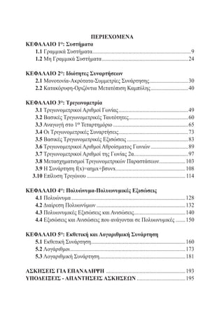 ΠΕΡΙΕΧΟΜΕΝΑ
ΚΕΦΑΛΑΙΟ 1 : Συστήματα
                     ο

	 1.1 Γραμμικά Συστήματα.......................................................................9
                        .
	 1.2 Μη Γραμμικά Συστήματα...............................................................24

ΚΕΦΑΛΑΙΟ 2ο: Ιδιότητες Συναρτήσεων
	 2.1 Μονοτονία-Ακρότατα-Συμμετρίες Συνάρτησης. ...........................30
                                              .
	 2.2 Κατακόρυφη-Οριζόντια Μετατόπιση Καμπύλης............................40
	




ΚΕΦΑΛΑΙΟ 3ο: Τριγωνομετρία
	 3.1 Τριγωνομετρικοί Αριθμοί Γωνίας...................................................49
	 3.2 Βασικές Τριγωνομετρικές Ταυτότητες...........................................60
	 3.3 Αναγωγή στο 1ο Τεταρτημόριο.......................................................65
	 3.4 Οι Τριγωνομετρικές Συναρτήσεις...................................................73
	 3.5 Βασικές Τριγωνομετρικές Εξισώσεις.............................................83
	 3.6 Τριγωνομετρικοί Αριθμοί Αθροίσματος Γωνιών............................89
	 3.7 Τριγωνομετρικοί Αριθμοί της Γωνίας 2α.......................................97
                                                          .
	 3.8 Μετασχηματισμοί Τριγωνομετρικών Παραστάσεων...................103
	 3.9 Η Συνάρτηση f(x)=αημx+βσυνx...................................................108
	 3.10 Επίλυση Τριγώνου........................................................................ 114

ΚΕΦΑΛΑΙΟ 4ο: Πολυώνυμα-Πολυωνυμικές Εξισώσεις
	 4.1 Πολυώνυμα...................................................................................128
	 4.2 Διαίρεση Πολυωνύμων.................................................................132
	 4.3 Πολυωνυμικές Εξισώσεις και Ανισώσεις.....................................140
                                                             .
	 4.4 Εξισώσεις και Ανισώσεις που ανάγονται σε Πολυωνυμικές........150

ΚΕΦΑΛΑΙΟ 5ο: Εκθετική και Λογαριθμική Συνάρτηση
	 5.1 Εκθετική Συνάρτηση....................................................................160
                                .
	 5.2 Λογάριθμοι....................................................................................173
	 5.3 Λογαριθμική Συνάρτηση..............................................................181
                                      .

ΑΣΚΗΣΕΙΣ ΓΙΑ ΕΠΑΝΑΛΗΨΗ . ........................................................193
ΥΠΟΔΕΙΞΕΙΣ - ΑΠΑΝΤΗΣΕΙΣ ΑΣΚΗΣΕΩΝ....................................195
 