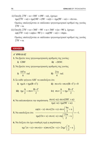 70      	                                                  ΚΕΦΑΛΑΙΟ 3ο: ΤΡΙΓΩΝΟΜΕΤΡΙΑ



 ii) Επειδή 270 − ω 180 + (90 − ω) , έχουμε: 				
                 =
     ηµ(270 − ω) = ηµ(180 + (90 − ω)) = −ηµ(90 − ω) = −συνω .	
             



	 Ομοίως υπολογίζονται οι υπόλοιποι τριγωνομετρικοί αριθμοί της γωνίας
     270 − ω.
iii) Επειδή 270 + ω 360 − 90 + ω 360 + (ω − 90 ), έχουμε:
                 =                 =
     εϕ(270 + ω) = εϕ(ω − 90 ) = −εϕ(90 − ω) = −σϕω .
	       Ομοίως υπολογίζονται οι υπόλοιποι τριγωνομετρικοί αριθμοί της γωνίας
        270 + ω.


    ΑΣΚΗΣΕΙΣ


    Α΄ ΟΜΑΔΑΣ
    1. Να βρείτε τους τριγωνομετρικούς αριθμούς της γωνίας:
    	       i) 1200 				 ii) −2850.
    2. Να βρείτε τους τριγωνομετρικούς αριθμούς της γωνίας

                 187 π                              21π
    	       i)         rad			                 ii)       rad.
                   6                                 4
    3. Σε κάθε τρίγωνο ΑΒΓ να αποδείξετε ότι:
    	       i) ηµΑ = ηµ(Β + Γ) 		 ii) συνΑ + συν(Β + Γ) = 0

                   Α       Β+Γ                          Α      Β+Γ
    	 iii) ηµ        = συν     		             iv) συν     = ηµ     .
                   2        2                           2       2

                                                      
    4. Να απλοποιήσετε την παράσταση συν(−α) ⋅ συν(180 + α) .
                                      ηµ(−α) ⋅ ηµ(90 + α)
                                                         9π    
                          εϕ(π − x) ⋅ συν(2π + x) ⋅ συν  + x 
    5. Να αποδείξετε ότι:                                2      = −1.
                                                       21π    
                          ηµ(13π + x) ⋅ συν(− x) ⋅ σϕ       −x
                                                       2      
    6. Να δείξετε ότι έχει σταθερή τιμή η παράσταση:
                                                              π    
                 ηµ 2 (π − x) + συν(π − x)συν(2π − x) + 2ηµ 2  − x  .
                                                              2    
 