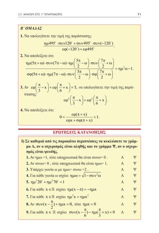 3.3 ΑΝΑΓΩΓΗ ΣΤΟ 1ο ΤΕΤΑΡΤΗΜΟΡΙΟ	                                            71




 Β΄ ΟΜΑΔΑΣ
 1. Να υπολογίσετε την τιμή της παράστασης:
                  ηµ 495 ⋅ συν120 + συν 495 ⋅ συν(−120 )
                                                             .
                              εϕ(−120 ) + εϕ495
 2. Να αποδείξετε ότι:
                                    5π          7π     
     ηµ(5π + ω) ⋅ συν(7π − ω) ⋅ ηµ  − ω  ⋅ συν     + ω
                                    2           2       = ηµ 2 ω − 1.
                                     5π        7π     
     σϕ(5π + ω) ⋅ ηµ(7π − ω) ⋅ συν  − ω  ⋅ σϕ     + ω
                                     2         2      
          π          π    
 3. Αν εϕ  − x  + εϕ  + x  = 5, να υπολογίσετε την τιμή της παρά-
          3          6    
    στασης:
                              π           π     
                          εϕ2  − x  + εϕ2  + x  .
 		                           3           6     
 4. Να αποδείξετε ότι:
                                      εϕ(π + x)
                             0<                    < 1.
                                   εϕx + σϕ(π + x)

                        ΕΡΩΤΗΣΕΙΣ ΚΑΤΑΝΟΗΣΗΣ

  I) Σε καθεμιά από τις παρακάτω περιπτώσεις να κυκλώσετε το γράμ-
     μα Α, αν ο ισχυρισμός είναι αληθής και το γράμμα Ψ, αν ο ισχυρι-
     σμός είναι ψευδής.
  	 1. Αν ημω =1, τότε υποχρεωτικά θα είναι συνω= 0 . 	    Α	     Ψ
  	2. Αν συνω= 0 , τότε υποχρεωτικά θα είναι ημω= 1.		     Α	     Ψ
  	3. Υπάρχει γωνία ω με ημω+ συνω =2 . 			                Α	     Ψ
                                              2
  	4. Για κάθε γωνία ω ισχύει ηµω = 1 − συν ω 		           Α	     Ψ
  	5. ηµ 2 20 + ηµ 2 70 = 1 					                              Α	     Ψ
  	6. Για κάθε x ∈  ισχύει ηµ(x − π) = −ηµx 		                  Α	     Ψ
  	7. Για κάθε x ∈  ισχύει ηµ 2 x = ηµx 2 			                   Α	     Ψ
                  π
  	 8. Αν συν(x − ) + ηµx = 0, τότε ηµx = 0 		                   Α	     Ψ
                  2
                                       π    π
  	9. Για κάθε x ∈  ισχύει συν(x − ) − ηµ( + x) = 0 	           Α	     Ψ
                                       6    3
 
