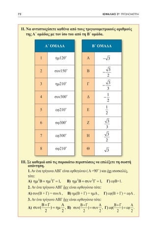 72   	                                               ΚΕΦΑΛΑΙΟ 3ο: ΤΡΙΓΩΝΟΜΕΤΡΙΑ




 II. Να αντιστοιχίσετε καθένα από τους τριγωνομετρικούς αριθμούς
     της Α΄ ομάδας με τον ίσο του από τη Β΄ ομάδα.

                 Α´ ΟΜΑΔΑ                     Β´ ΟΜΑΔΑ

             1        ημ120   0
                                          Α          − 3


             2        συν150  0
                                          Β               3
                                                     −
                                                         2

             3        ημ210   0
                                          Γ               3
                                                     −
                                                         3
                                                         1
             4        συν300  0
                                          Δ          −
                                                         2
                                                         1
             5        εφ210   0
                                          Ε
                                                         2

             6        σφ300   0
                                          Ζ               3
                                                         3

             7        εφ300   0
                                          Η               3
                                                         2

             8        σφ210   0
                                          Θ              3

 III. Σε καθεμιά από τις παρακάτω περιπτώσεις να επιλέξετε τη σωστή
      απάντηση.
 	 1. Αν ένα τρίγωνο ΑΒΓ είναι ορθογώνιο ( Α =90 ) και όχι ισοσκελές,
                                                 0



      τότε:
 	 Α) ηµ 2 Β + ηµ 2 Γ = 1, Β) ηµ 2 Β + συν 2 Γ = 1, Γ) εφΒ=1.
 	2. Αν ένα τρίγωνο ΑΒΓ δεν είναι ορθογώνιο τότε:
 	 Α) συν(Β + Γ) = συνΑ , Β) ημ(Β + Γ) = ημΑ , Γ) εφ(Β + Γ) = εφΑ .
 	 3. Αν ένα τρίγωνο ΑΒΓ δεν είναι ορθογώνιο τότε:
              Β+Γ          Α         Β+Γ         Α          Β+Γ        Α
 	 Α) συν(         ) = ηµ , Β) συν(       ) = συν , Γ) εϕ(       ) = εϕ .
                2          2           2         2            2        2
 