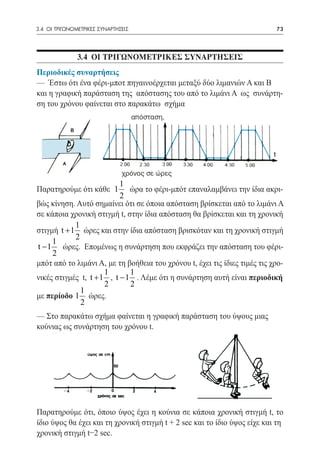 3.4 ΟΙ ΤΡΙΓΩΝΟΜΕΤΡΙΚΕΣ ΣΥΝΑΡΤΗΣΕΙΣ	                                         73




               3.4 ΟΙ ΤΡΙΓΩΝΟΜΕΤΡΙΚΕΣ ΣΥΝΑΡΤΗΣΕΙΣ
Περιοδικές συναρτήσεις
— Έστω ότι ένα φέρι-μποτ πηγαινοέρχεται μεταξύ δύο λιμανιών Α και Β
και η γραφική παράσταση της απόστασης του από το λιμάνι Α ως συνάρτη-
ση του χρόνου φαίνεται στο παρακάτω σχήμα




                           1
Παρατηρούμε ότι κάθε 1        ώρα το φέρι-μπότ επαναλαμβάνει την ίδια ακρι-
                           2
βώς κίνηση. Αυτό σημαίνει ότι σε όποια απόσταση βρίσκεται από το λιμάνι Α
σε κάποια χρονική στιγμή t, στην ίδια απόσταση θα βρίσκεται και τη χρονική
            1
στιγμή t + 1 ώρες και στην ίδια απόσταση βρισκόταν και τη χρονική στιγμή
            2
     1
t − 1 ώρες. Επομένως η συνάρτηση που εκφράζει την απόσταση του φέρι-
     2
μπότ από το λιμάνι Α, με τη βοήθεια του χρόνου t, έχει τις ίδιες τιμές τις χρο-
                      1       1
νικές στιγμές t, t + 1 , t − 1 . Λέμε ότι η συνάρτηση αυτή είναι περιοδική
                      2       2
              1
με περίοδο 1 ώρες.
              2
— Στο παρακάτω σχήμα φαίνεται η γραφική παράσταση του ύψους μιας
κούνιας ως συνάρτηση του χρόνου t.




Παρατηρούμε ότι, όποιο ύψος έχει η κούνια σε κάποια χρονική στιγμή t, το
ίδιο ύψος θα έχει και τη χρονική στιγμή t + 2 sec και το ίδιο ύψος είχε και τη
χρονική στιγμή t−2 sec.
 