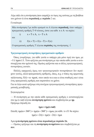 74   	                                               ΚΕΦΑΛΑΙΟ 3ο: ΤΡΙΓΩΝΟΜΕΤΡΙΑ



Λέμε πάλι ότι η συνάρτηση (που εκφράζει το ύψος της κούνιας με τη βοήθεια
του χρόνου t) είναι περιοδική με περίοδο 2 sec.
Γενικότερα:
 Μία συνάρτηση f με πεδίο ορισμού το Α λέγεται περιοδική, όταν υπάρχει
 πραγματικός αριθμός Τ>0 τέτοιος, ώστε για κάθε x ∈ A να ισχύει:
 	        i)	    x + T ∈ A, x − T ∈ A
 και
 	        ii)	   f (x + T) = f (x − T) = f (x)
 Ο πραγματικός αριθμός Τ λέγεται περίοδος της συνάρτησης f.


Τριγωνομετρικές συναρτήσεις πραγματικών αριθμών
     Όπως γνωρίζουμε, για κάθε γωνία ω υπάρχει μία μόνο τιμή του ημω, με
−1 ≤ ηµω ≤ 1. Έτσι ορίζεται μια συνάρτηση με την οποία κάθε γωνία ω αντι-
στοιχίζεται στο ημίτονό της. Ομοίως ορίζονται και οι άλλες τριγωνομετρικές
συναρτήσεις γωνιών.
   Πολλές εφαρμογές όμως των τριγωνομετρικών συναρτήσεων δεν περιέ-
χουν γωνίες, αλλά πραγματικούς αριθμούς, όπως, π.χ, ο τύπος της αρμονικής
ταλάντωσης f (t) = α ⋅ ηµωt, στον οποίο τα α και ω είναι σταθερές και t είναι
ένας πραγματικός αριθμός που παριστάνει το χρόνο.
Για το λόγο αυτό ορίζουμε στη συνέχεια τριγωνομετρικές συναρτήσεις πραγ-
ματικής μεταβλητής.
Συγκεκριμένα:
— Η συνάρτηση με την οποία κάθε πραγματικός αριθμός x αντιστοιχίζεται
στο ημ (x rad) λέγεται συνάρτηση ημίτονο και συμβολίζεται με ημ.
Ορίζουμε δηλαδή ότι
                              ηµx = ηµ(x rad)
Επειδή ηµ(ω + 360 ) = ηµ(ω − 360ο ) = ηµω, για κάθε x ∈  θα ισχύει:
                    ο


                        ηµ(x + 2π) = ηµ(x − 2π) = ηµx

Άρα η συνάρτηση ημίτονο είναι περιοδική με περίοδο 2π.
— Ομοίως ορίζουμε και τη συνάρτηση συνημίτονο που συμβολίζεται με
συν.
 